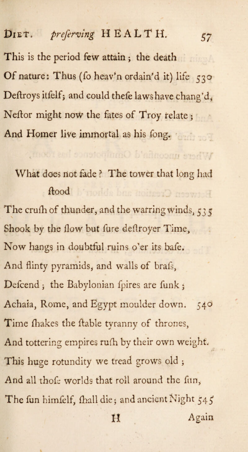 This is the period few attain; the death Of nature: Thus (fo heav’n ordain’d it) life 530 Deftroys itfelf; and could thefe laws have chang’d^ Neftor might now the fates of Troy relate; And Homer live immortal as his fong. * What does not fade ? The tower that long had flood The crufhof thunder, and the warring winds, 535 Shook by the flow but fure deflroyer Time, Now hangs in doubtful ruins o'er its bafe. And flinty pyramids, and walls of brafs, Defcend ; the Babylonian fpires are funk ; Achaia, Rome, and Egypt moulder down. 540 Time fliakes the ftable tyranny of thrones, And tottering empires rufh by their own weight. This huge rotundity we tread grows old ; And all thofe worlds that roll around the fun, The fun himfelf, flball die; and ancient Night 545* H Again