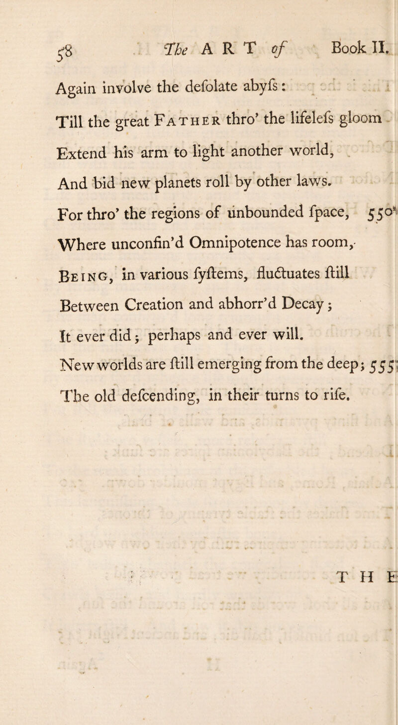 A R T Book II. Again involve the defolate abyfs: Till the great Father thro’ the lifelefs gloom Extend his arm to light another world. And bid new planets roll by other laws. For thro’ the regions of unbounded fpace, 55o'> Where unconfin’d Omnipotence has room,- Being, in various fyftems, fluduates ftill Between Creation and abhorr’d Decay j It ever did j perhaps and ever will. New worlds are ftill emerging from the deep; 55 5 The old defcending, in their turns to rife. THE