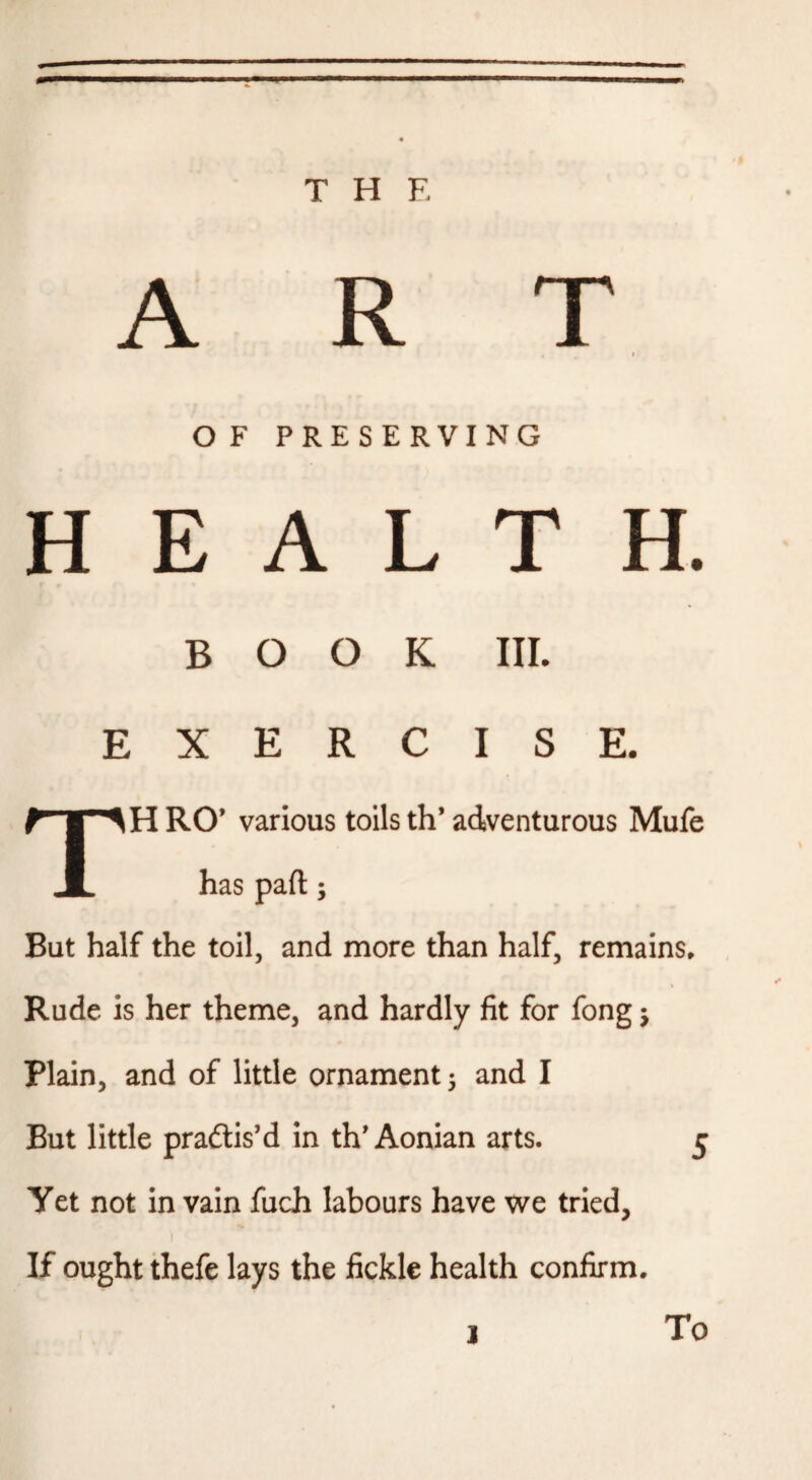 m THE ART I O F PRESERVING HEALTH. BOOK III. EXERCISE. TH RO’ various toils th* adventurous Mufe has part; But half the toil, and more than half, remains* Rude is her theme, and hardly fit for fong j Plain, and of little ornament 3 and I But little pradlis’d in th'Aonian arts. 5 Yet not in vain fuch labours have we tried, I If ought thefe lays the fickle health confirm. I To