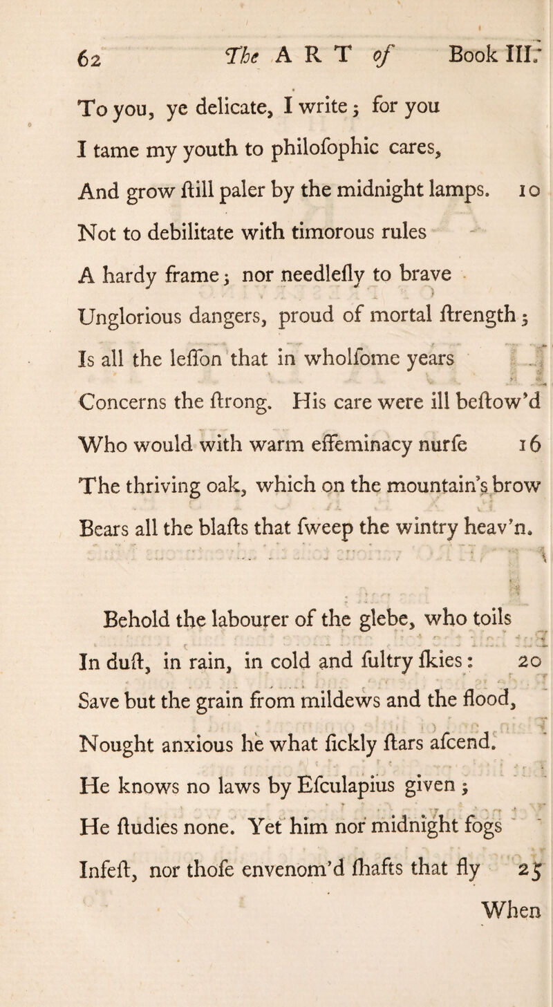 62 The ART of Book III; To you, ye delicate, I write; for you I tame my youth to philofophic cares. And grow ftill paler by the midnight lamps, i o Not to debilitate with timorous rules A hardy frame; nor needlefly to brave Unglorious dangers, proud of mortal ftrength; Is all the leffon that in wholfome years > ■■ Concerns the ftrong. His care were ill bellow’d Who would with warm effeminacy nurfe 16 The thriving oak, which on the mountain s brow Bears all the blafts that fweep the wintry heav’n* Behold the labourer of the glebe, who toils •f- , e ^ In duft, in rain, in cold and fultry fkies: 20 Save but the grain from mildews and the flood. Nought anxious he what lickly liars afcend. He knows no laws by Efculapius given ; He ftudies none. Yet him nor midnight fogs ' Infell, nor thofe envenom’d lhafts that fly 25 When