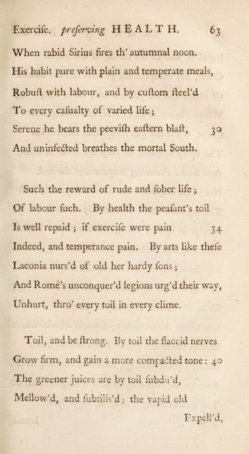 When rabid Sirius fires th’ autumnal noon. • His habit pure with plain and temperate meals, Robuft with labour, and by cuftom fteel’d To every cafualty of varied life; Serene he bears the peeviih eaftern blaft, 30 And uninfedted breathes the mortal South. Such the reward of rude and fober life; Of labour fuch. By health the peafant's toll Is well repaid ; if exercife were pain 34 Indeed, and temperance pain. By arts like thefc Laconia nurs’d of old her hardy fons; And Rome’s unconquer’d legions urg’d their way, Unhurt, thro’ every toil in every clime. Toil, and be flrong. By toil the flaccid nerves Grow firm, and gain a more compacted tone: 40 The greener juices are by toil fubdu’d, Mellow’d, and fubtilis’d; the vapid old Fxpell’d,
