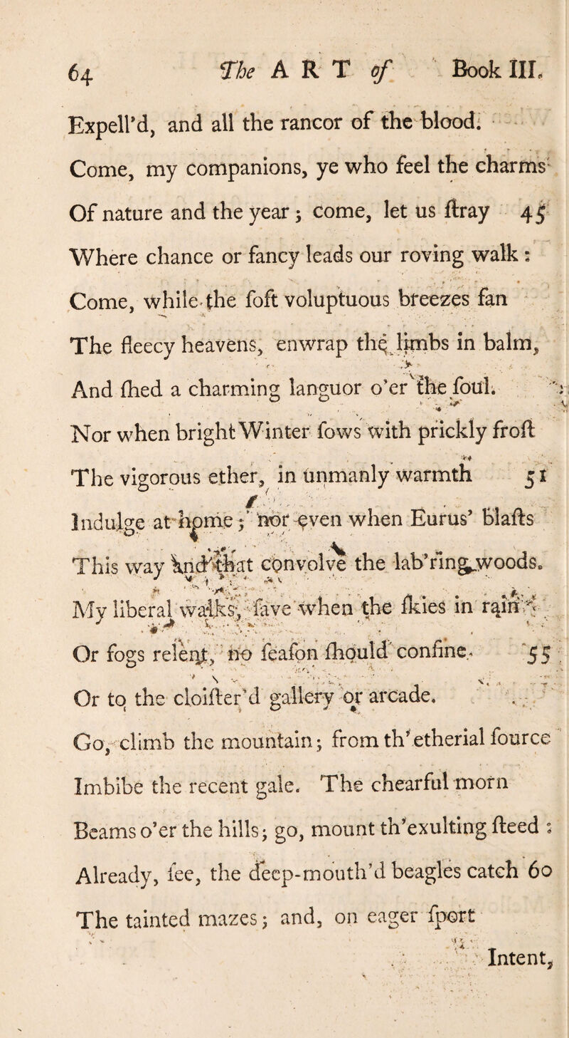 Expell’d, and all the rancor of the blood; ■ Come, my companions, ye who feel the charms'- Of nature and the year j come, let us ftray 45 Where chance or fancy leads our roving walk : ,«T»' P “ * Come, while,the foft voluptuous bfeezes fan The fleecy heavens, enwrap th^ Ijmbs in balm. > And thed a charming languor o’er'ihe.fouh Nor when bright Winter fows with prickly froft The vigorous ether, in Urimanly warmth 51 Indulo-e at honie^’ nbr-^ven when Eurus’ blafts This way knd'wat convolye the •lab’r’ing^woods. My liberal waiksyffave yvhea th^ ikies in rain>V Or fogs releiitv ' hb feafonihould confine^ ^55 Or to the cloifter'd gallery 'or arcade, Go,<climb the mountain; fromth'.etherial fource Imbibe the recent gale. The chearful morn Beams o’er the hills; go, mount th’exulting fteed : Already, lee, the deep-mouth’d beagles catch 60 The tainted mazes; and, on eager fport Intents VA.