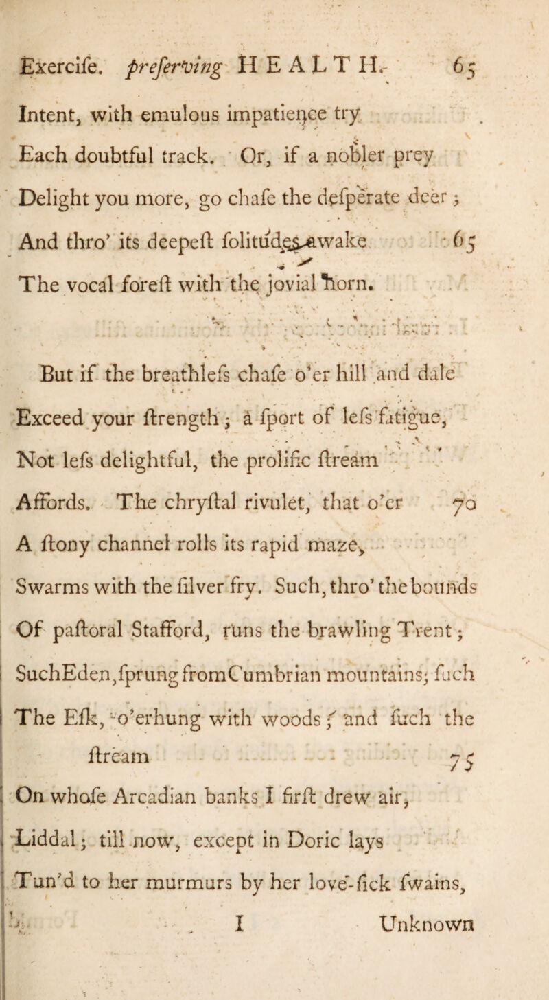 Intent, with emulous impatlei)ce try; . ’ . \ Each doubtful track. Or, if a nobler prey • Delight you more, go chafe the defp'crate deer, And thro' its deepeft folitud^OS^wake. / '/ • ^^^5 The vocal fofeft witlr'the jovial ti’orn. ' V t , \ / , . • . .V ...... . -u.-., , • . i < . iitl 4 4 . «. But if the breathlefs chafe o'er hill'and dale ■ t, . • , \ ^ » Exceed your ftrengtli; k fport of lefsfatigue, Not lefs delightful, the prolific flream ' • v ' Affords. ' The chryftal rivulet, that o’er 70 , A ftony’channel rolls its rapid rnaze^ .*• • ; >' ‘ ' > / Swarms with the filver fry. Such, thro’the bounds V f Of paftoral Stafford, runs the brawling Trent; 1 SuchEden,fprungfromCumbrIan mountains; fuch I The Efk,''Overhung-with woods f tind ilrch the ftream ... * ‘ ^ ^ 1 'On whofe Arcadian banks I firft drew airj t:Liddal; till .now, except in Doric lays . ■ ’^Tun’d to her murmurs by her love’-fick fwains, I--' ' ■ ' . ■ I • Unknown