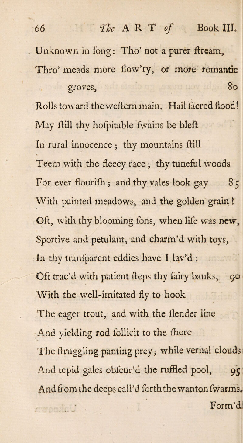 . Unknown in fong: Tho’ not a purer ftream. Thro’ meads more flow’ry, or more' romantic groves, 8o Rolls toward the weftern main. Hail facred flood! May flill thy hofpitable Twain s be blefl: In rural innocence ; thy mountains ftill « Teem with the fleecy race ^ thy tuneful woods For ever flourifh 5 and thy vales look gay 85 With painted meadows, and the golden grain ! Oft, with thy blooming Tons, when life was new. Sportive and petulant, and charm’d with toys. In thy tranfparent eddies have I lav’d ; Oft trac’d with patient Heps thy fairy banks, 90 With the well-imitated fly to hook The eager trout, and v/ith the flender line And yielding rod follicit to the fhore The ftruggling panting prey; while vernal clouds. And tepid gales obfcur’d the ruffled pool, 95 And from the deeps call’d forth the wanton fwarms. Form’d'