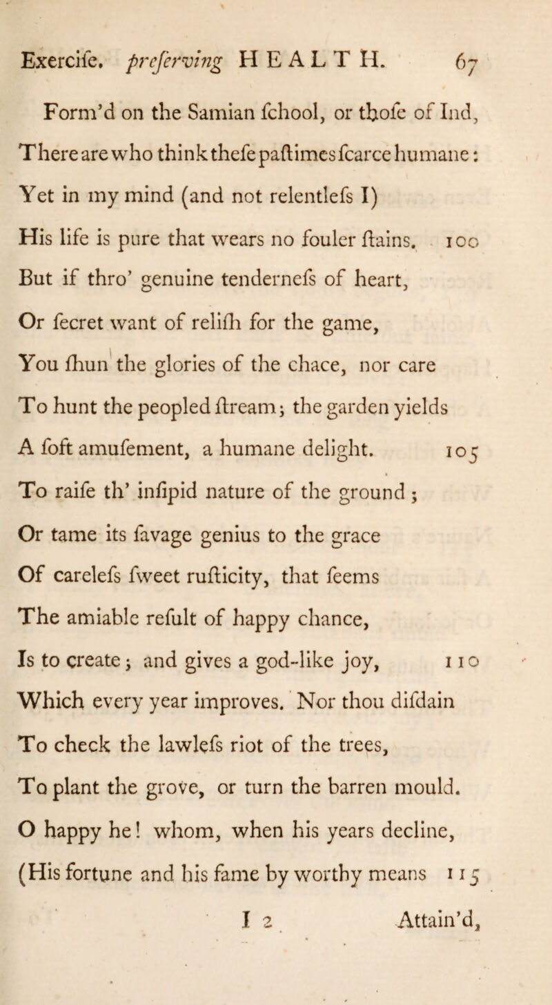 Form’d on the Samian fchool, or tbofe of Ind, Therearewho thinkthefepaftimcsfcarce humane: Yet in my mind (and not relentlefs I) His life is pure that wears no fouler flains. . 100 But if thro’ genuine tendernefs of heart. Or fecret want of reliHi for the game. You fhun'the glories of the chace, nor care To hunt the peopled ftream; the garden yields A foft amufement, a humane delight. 105 To raife th’ infipid nature of the ground; Or tame its favage genius to the grace Of carelefs fweet rujfticity, that feems The amiable refult of happy chance, Is to create; and gives a god-like joy, 11 o Which every year improves. Nor thou difdain To check the lawlefs riot of the trees, To plant the grove, or turn the barren mould. O happy he! whom, when his years decline, (His fortune and his fame by v>rorthy means 115 I 2 Attain’d,