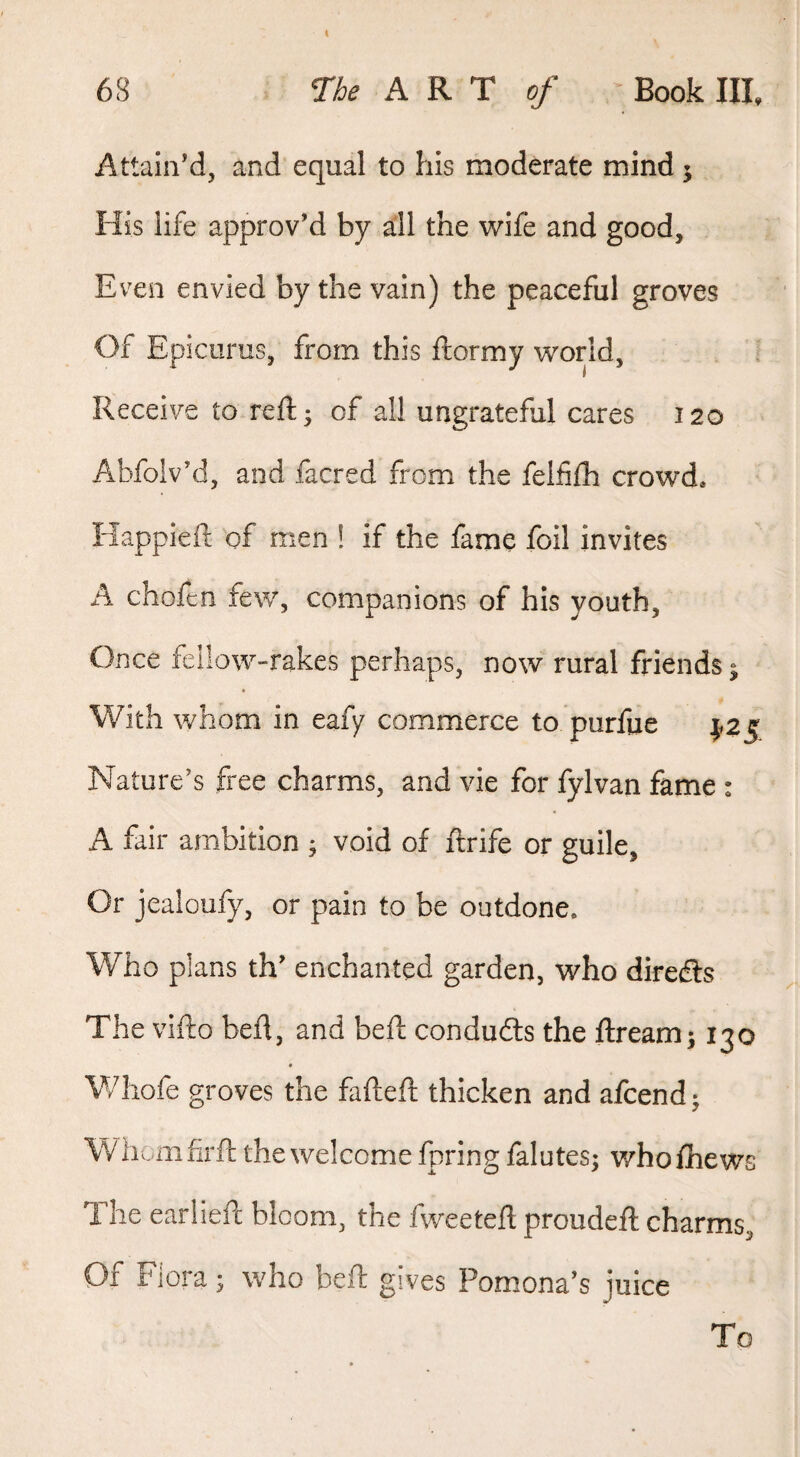 Attain’d, and equal to his moderate mind j His life approv’d by all the wife and good. Even envied by the vain) the peaceful groves Of Epicurus, from this ftormy world, Receive to reft; of all ungrateful cares 120 Abfolv’d, and facred from the felfifh crowd. Happieft of men ! if the fame foil invites A chofcn few, companions of his youth. Once fellow-rakes perhaps, now rural friends ^ With whom in eafy commerce to purfue ^25 Nature’s free charms, and vie for fylvan fame : A fair ambition ^ void of ftrife or guile. Or jealoufy, or pain to be outdone. Who plans th’ enchanted garden, who diredfs The vifto befl, and beft conduits the ftream; 130 Whofe groves the fafteft thicken and afcend; \V hum firft the welcome fpring falutes; who fliews The earlieft bloom, the fweetefl proudeft charms. Of Flora; who beft gives Pomona’s juice To