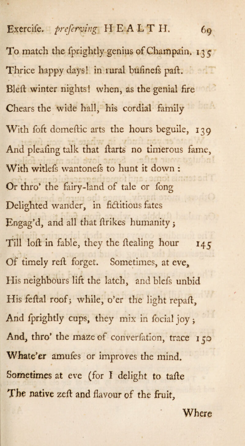 To match the fprightly genius of Champain, 139 Thrice happy days! in rural bufinefs part. Bleft winter nights! when, as the genial fire Chears the wide hall, his cordial family With foft domeftic arts the hours beguile, 139 And pleafing talk that ftarts no timerous fame. With witlefs wantonefs to hunt it down ; Or thro* the fairy-land of tale or fong Delighted wander, in fidlltious fates Engag*d, and all that ftrikes humanity; Till lofl: in fable, they the dealing hour 145 Of timely reft forget. Sometimes, at eve. His neighbours lift the latch, and blcfs unbid His feftal roof; while, o’er the light repaft. And fprightly cups, they mix in focial joy; And, thro* the maze of converfatlon, trace 150 Whate’er amufes or improves the mind. f Sometimes at eve (for I delight to tafte The native zeft: and flavour of the fruit. Where