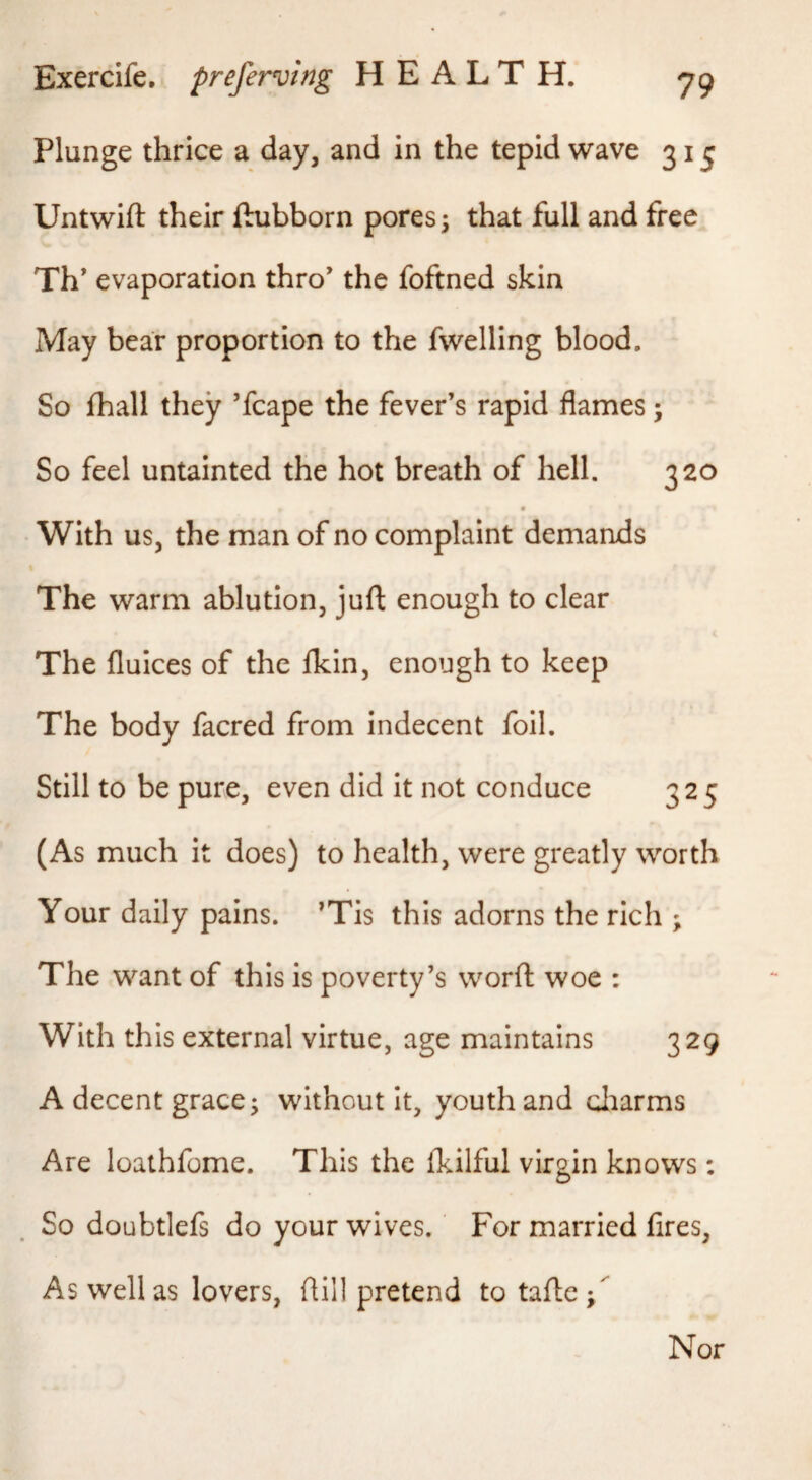 Plunge thrice a day, and in the tepid wave 31 j Untwift their ftubborn pores; that full and free Th* evaporation thro’ the foftned skin May bear proportion to the fwelling blood. So fhall they ’fcape the fever’s rapid flames; So feel untainted the hot breath of hell. 320 With us, the man of no complaint demands The warm ablution, juft enough to clear The fluices of the Ihin, enough to keep The body facred from indecent foil. Still to be pure, even did it not conduce 325 (As much it does) to health, were greatly worth Your daily pains. ’Tis this adorns the rich ; The want of this is poverty’s word woe ; With this external virtue, age maintains 329 A decent grace; without it, youth and cliarms Are loathfome. This the Ikilful virgin knows: So doubtlefs do your wives. For married fires, As well as lovers, dill pretend totafle; Nor