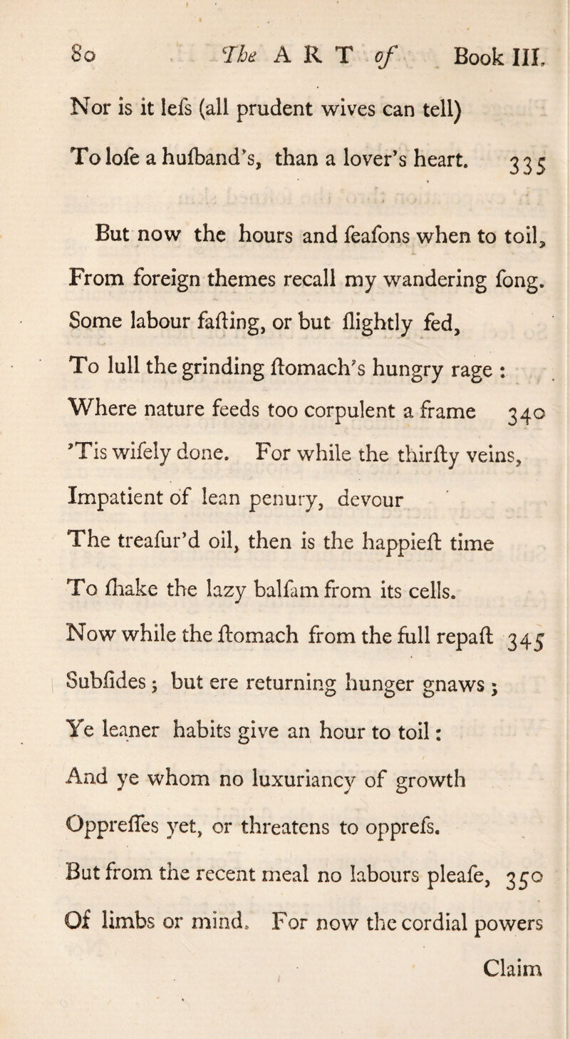 Nor is it lefs (all prudent wives can tell) To lofe a hufband’s, than a lover’s heart. 335 But now the hours and feafons when to toil. From foreign themes recall my wandering fong. Some labour fading, or but llightly fed. To lull the grinding ftomach’s hungry rage : Where nature feeds too corpulent a frame 340 ’Tis wifely done. For while the thirfty veins. Impatient of lean penury, devour The treafur’d oil, then is the happieft time To fliake the lazy balfamfrom its cells. Now while the ftomach from the full repaft 345 Subfides; but ere returning hunger gnaws ; Ye leaner habits give an hour to toil: And ye whom no luxuriancy of growth Opprefles yet, or threatens to opprefs. But from the recent meal no labours pleafe, 350 Of limbs or mind. For now the cordial powers Claim