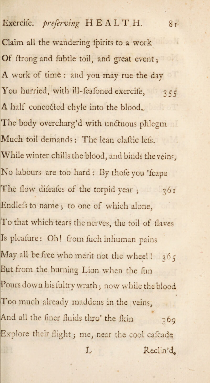 Claim all the wandering fpirits to a work Of ftrong and fubtle toil, and great event j A work of time : and you may rue the day You hurried, with ill-feafoned exercife, 355 A half concodted chyle into the bloody The body overcharg’d with undluous phlegm IMuch toil demands; The lean elaftic lefs. While winter chills the blood, and binds the vein^. No labours are too hard ; By thofeyou ’fcape IThe How difeafes of the torpid year ; 361 jEndlefs to name ; to one of which alone, I |To that which tears the nerves, the toil of (laves |Is pleafure: Oh! from fuch inhuman pains jMay all be free who merit not the wheel 1 36^ But from the burning Lion when the fun Pours down hisfultry wrath; now while theblood Too much already maddens in the veins, And all the finer fluids thro’ the fkin ':69 Explore tlieir flight \ me, near the cqoI cafcade L Reclin’d^ L