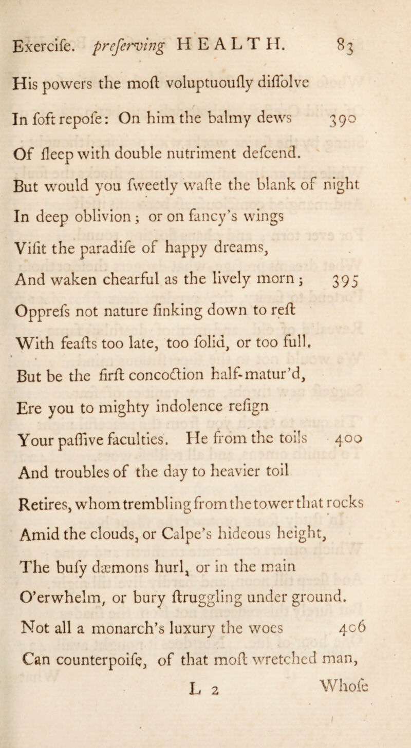 His powers the moft voluptaoufly diffolve / In foftrepofe: On him the balmy dews 390 Of deep with double nutriment defcend. But would you fweetly wafle the blank of night In deep oblivion; or on fancy’s wings Vifit the paradife of happy dreams, And waken chearful as the lively morn ; 395 Opprefs not nature finking down to reft With feafts too late, too folid, or too full. But be the firft concodion half-matur’d. Ere you to mighty indolence refign Your pafiive faculties. He from the toils • 400 And troubles of the day to heavier toil Retires, whom trembl ing from the tower that rocks Amid the clouds, or Calpe’s hideous height, The bufy daemons hurl, or in the main O’erwhelm, or bury llruggling under ground. Not all a monarch’s luxury the woes 406 Can counterpoife, of that mofl wretched man, L 2 Whofe