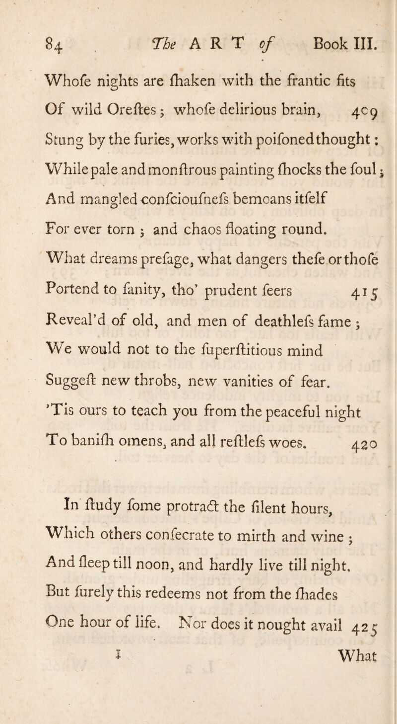 Whofe nights are fhaken with the frantic fits Of wild Oreftes; whofe delirious brain, 409 Stung by the furies, works with polfoned thought: While pale and monftrous painting fhocks the foul ^ And mangled confcloufnefs bemoans Itfelf For ever torn 5 and chaos floating round. What dreams prefage3 what dangers thefe orthofe Portend to faulty, tho’ prudent feers 415 Reveabd of old, and men of deathlefs fame ; We would not to the fuperftitious mind Suggefr new throbs, new vanities of fear. Tis ours to teach you from the peaceful night To banifh omens, and all refllefs woes. 430 In lludy fome protrad the filent hours. Which others confecrate to mirth and wine ; And deep till noon, and hardly live till night. But furely this redeems not from the fhades One hour of life. Nor does it nought avail 42 c What 4-