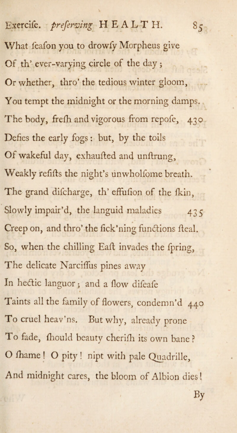What feafon you to drowfy Morpheus give Of ,th’ ever-varying circle of the day ; Or whether, thro’ the tedious winter gloom. You tempt the midnight or the morning damps. The body, frefh and vigorous from repofe, 430. Defies the early fogs: but, by the toils Of wakeful day, exhaufted and unftrung. Weakly refifts the night’s linwholfome breath. The grand difeharge, th’ effufion of the fkin. Slowly impair’d, the languid maladies 435 Creep on, and thro’ the fick’ning functions ftcal. So, when the chilling Eafi: invades the fpring. The delicate Narciflus pines away In hefliic languor; and a flow difeafe Taints all the family of flowers, condemn’d 440 To cruel heav’ns. But why, already prone To fade, fhould beauty cherifli its own bane ? O lhame ! O pity ! nipt with pale Quadrille, And midnight cares, the bloom of Albion dies! By