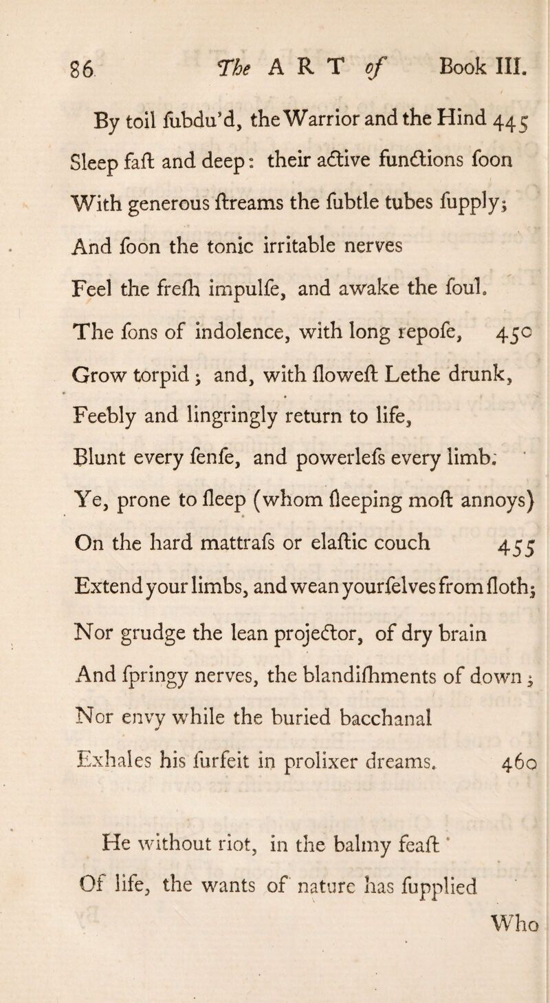 / By toil fubdu’d, the Warrior and the Hind 445 Sleep fail and deep: their adlive fundlions foon With generous ftreams the fubtle tubes fupply; And foon the tonic irritable nerves Feel the frefh impulfe, and awake the foul. The fons of indolence, with long repofe, 45c Grow torpid ; and, with flowed; Lethe drunk, Feebly and lingringly return to life. Blunt every fenfe, and powerlefs every limb; ’ Ye, prone to fleep (whom fleeping moft annoys) On the hard mattrafs or elafllc couch 455 Extend your limbs, and wean yourfelves from floth^ Nor grudge the lean projeftor, of dry brain And fpringy nerves, the blandilhments of down ^ Nor envy while the buried bacchanal Exhales his lurfeit in prolixer dreams, 460 He without riot, in the balmy feaft ' Of life, the wants of nature has fupplied Who