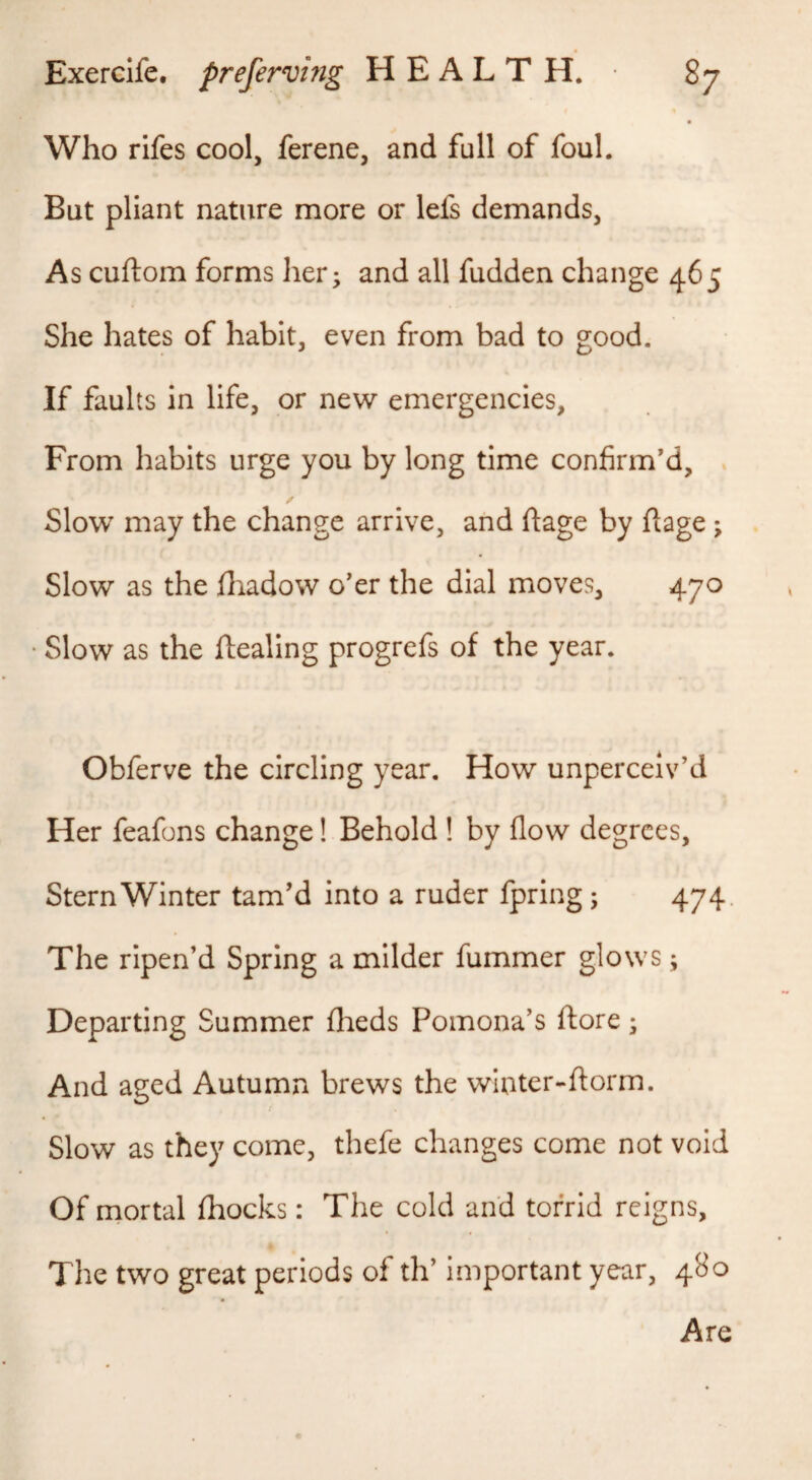 Who rifes cool, ferene, and full of foul. But pliant nature more or lefs demands, As cuftom forms her; and all fudden change 465 She hates of habit, even from bad to good. If faults in life, or new emergencies. From habits urge you by long time confirm’d. Slow may the change arrive, and ftage by ftage ; Slow as the fiiadow o’er the dial moves, 470 Slow as the ftealing progrefs of the year. Obferve the circling year. How unperceiv’d Her feafons change! Behold ! by flow degrees. Stern Winter tam’d into a ruder fpring; 474. The ripen’d Spring a milder fummer glows; Departing Summer flieds Pomona’s ftore; And aged Autumn brews the winter-florm. Slow as they come, thefe changes come not void Of mortal fhocks: The cold and torrid reigns. The two great periods of th’ important year, 480 Are