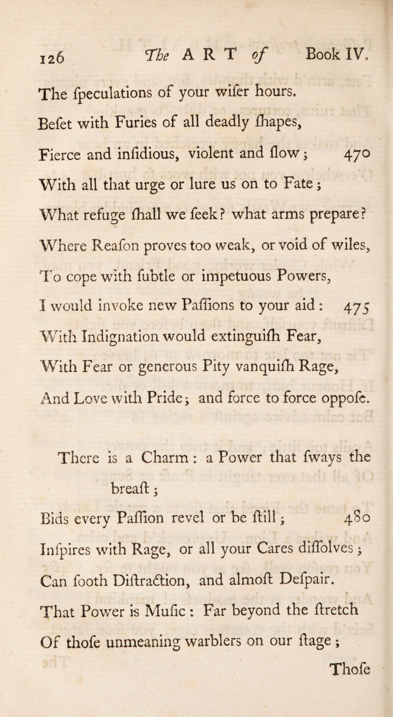 The fpeculations of your wifer hours. Befet with Furies of all deadly fhapes, Fierce and infidious, violent and flow; 470 With all that urge or lure us on to Fate; What refuge fliall we feek? what arms prepare? Where Reafon proves too weak, or void of wiles. To cope with fubtle or impetuous Powers, I would invoke new Paflions to your aid : 475 With Indignation would extinguifh Fear, With Fear or generous Pity vanquifh Rage, And Love with Pride j and force to force oppofc. There is a Charm: a Power that fways the breafl:; Bids every Paflion revel or be fl:ill; 480 Infpires with Rage, or all your Cares diflblves; Can footh Diflraftion, and almoft Defpair. That Power is Mufic : Far beyond the ftretch Of thofe unmeaning warblers on our flage ; Thofe