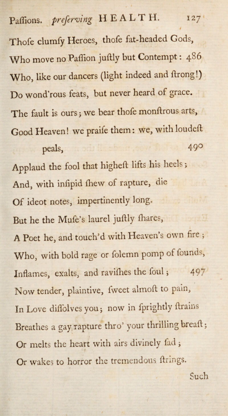 Thofe clumfy Heroes, thofe fat-headed Gods, Who move no Paflion juftly but Contempt; 486 Who, like our dancers (light indeed and flrong!) Do wond’rous feats, but never heard of grace. The fault is ours; we bear thofe monftrous arts. Good Heaven! we praife them: we, with loudeft peals, 49*^ Applaud the fool that higheft lifts his heels; And, with infipid (hew of rapture, die Of ideot notes, impertinently long. But he the Mufe’s laurel juftly fliares, I A Poet he, and touch’d with Heaven s own fire ; Who, with bold rage or folemn pomp of founds. Inflames, exalts, and ravifl:ies the foul; 497 Now tender, plaintive, fweet almoft to pain. In Love diflblves you 5 now in fprightly drains Breathes a gayTapture thro’ your thrilling bread; Or melts the heart with airs divinely fad; Or wakes to horror the tremendous drings. Such