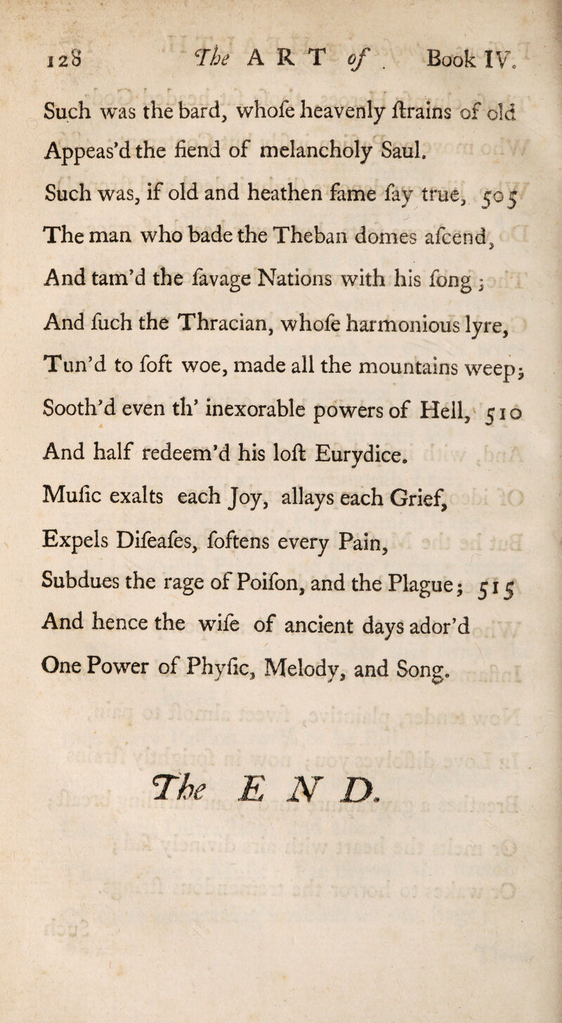 Such was the bard, whofe heavenly ftrains of old Appeased the fiend of melancholy Saul. Such was, if old and heathen fame fay true, 505 The man who bade the Theban domes afcend. And tam’d the favage Nations with his fong ^ And fuch the Thracian, whofe harmonious lyre, Tun’d to foft woe, made all the mountains weepj Sooth’d even th’ inexorable powers of Hell,* 510 And half redeem’d his loft Eurydice. Mufic exalts each Joy, allays each Grief, Expels Difeafes, foftens every Pain, Subdues the rage of Poifon, and the Plague; 515 And hence the wife of ancient days ador’d One Power of Phyfic, Melody, and Song. Tie END