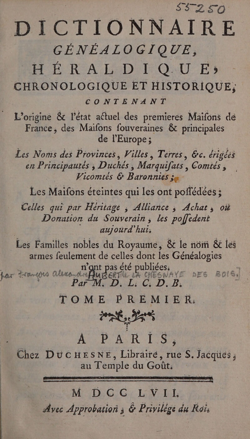 S3250 GÉNÉALOGIQUE, PER A DDR ONU En - CHRONOLOGIQUE ET HISTORIQUE; CONTENANT L'origine &amp; l’état aétuel des premieres Maïfons de France, des Maïfons fouveraines &amp; principales de l'Europe ; Les Noms des Provinces, Villes, Terres, &amp;c. érigées er Principautés ; Duchés, Marquifats , Contes , Vicomiés &amp; Baronniési je Les Maifons éteintes qui Les ont poflédéés ; Celles qui par Héritage , Alliance ; Achats où Donation du Souveraih ; des Abedent aujourd’hui; Les Familles nobles du Royaume, &amp; le nôrñ &amp; les armes feulement de celles dont les Généalogies EE £té Res ss « tar mo Aves: Air Aider i fi en AXE DE6 BOIS D. B; TOME de Te 0 PRESS ALP AR LS Chez DUCHESNE, Librairé, rue S. Jacques ; au Temple du Goût. | M DCC LVIi Avec Approbation j é Privilège du Rois