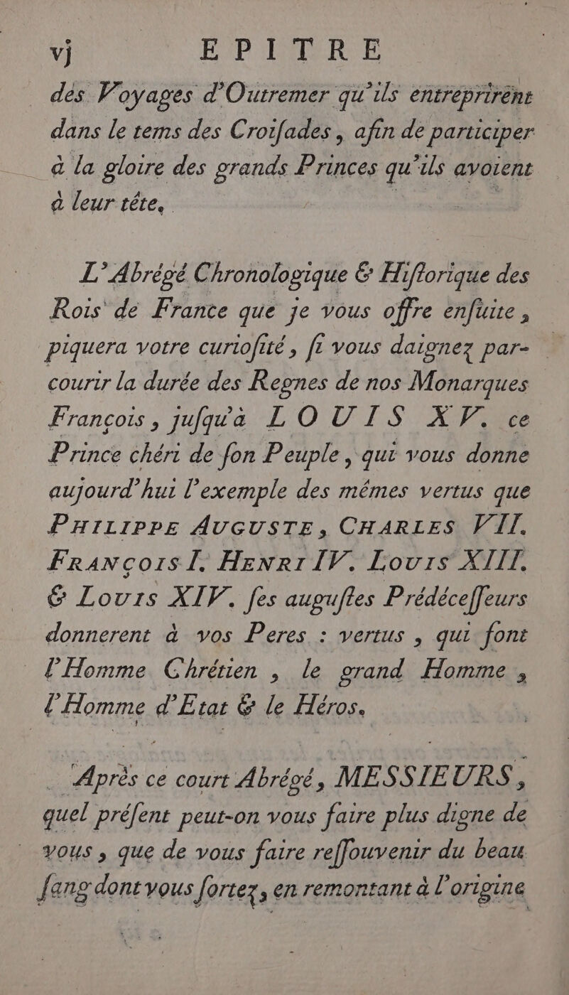 dès Voyages d'Outremer qu'ils entreprirént dans le tems des Croifades , afin de participer à La gloire des grands Princes qu É70 avoient à leur tête, L’ Abrégé Chronologique &amp; Hiflorique des Rois de Frante que je vous offre enfute , piquera votre curiofité, ft vous daignez par- courir la durée des Regnes de nos Monarques François, jufqua LO UIS XV. ce Prince chéri de fon Peuple , qui vous donne aujourd’hui l'exemple des mêmes vertus que PHILIPPE AUGUSTE, CHARLES VIT. Francors I. HENRI IV. Louis XIII. 6 Lours XIV. fes aupuftes Prédéceffeurs donnerent à vos Peres : vertus , qui font l'Homme Chrétien , le grand Homme , l fomme d’ État &amp; le Héros. Pi ce court Abrégé, MESSIEURS, quel préfent peut-on vous faire plus digne de vous ; que de vous faire reffouvenir du beau L ang dont vous Jortez , en remontant à l origine