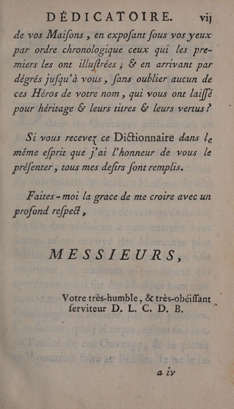 de vos Maifons , en expofant fous vos yeux par ordre chronologique ceux qui les pre- miers les ont lu rées ; Ÿ en arrivant par déprés jufqu’a var ; Jans oublier aucun de ces Héros de votre nom , qui vous ont laiffé pour héritage &amp; leurs titres € leurs vertus ? S1 vous recevez ce Dittionnaire dans Le méme eJprir que J'ai l'honneur de vous le préfenter , tous mes defirs font remplis. Faites - mor la grace de me croire avec un profond refpett , MESSIEURS, Votre très- humble, &amp; trés-obéffant | {erviteur D. L. Vi D, B. &amp; LV