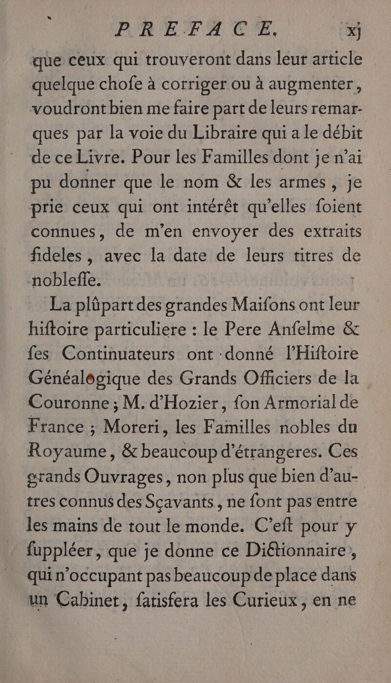 que ceux qui trouveront dans leur article quelque chofe à corriger ou à augmenter, voudront bien me faire part de leurs remar- ques par la voie du Libraire qui a le débit de ce Livre. Pour les Familles dont je n’ai pu donner que le nom &amp; les armes, je prie ceux qui ont intérêt qu'elles foient connues, de m'en envoyer des extraits fideles , avec la date de leurs titres de noblefle, La plüpart des grandes Maifons ont leur hiftoire particuliere : le Pere Anfelme &amp; fes Continuateurs ont donné l’Hiftoire Généalôgique des Grands Officiers de la Couronne ; M. d'Hozier, fon Armorial de France ; Moreri, les Familles nobles du Royaume, &amp; beaucoup d'étrangeres. Ces grands Ouvrages, non plus que bien d’au- tres connus des Scavants, ne font pas entre les mains de tout le monde. C’eft pour y fuppléer , que je donne ce Diétionnaire, qui n’occupant pas beaucoup de place dans un Cabinet, fatisfera les Curieux, en ne