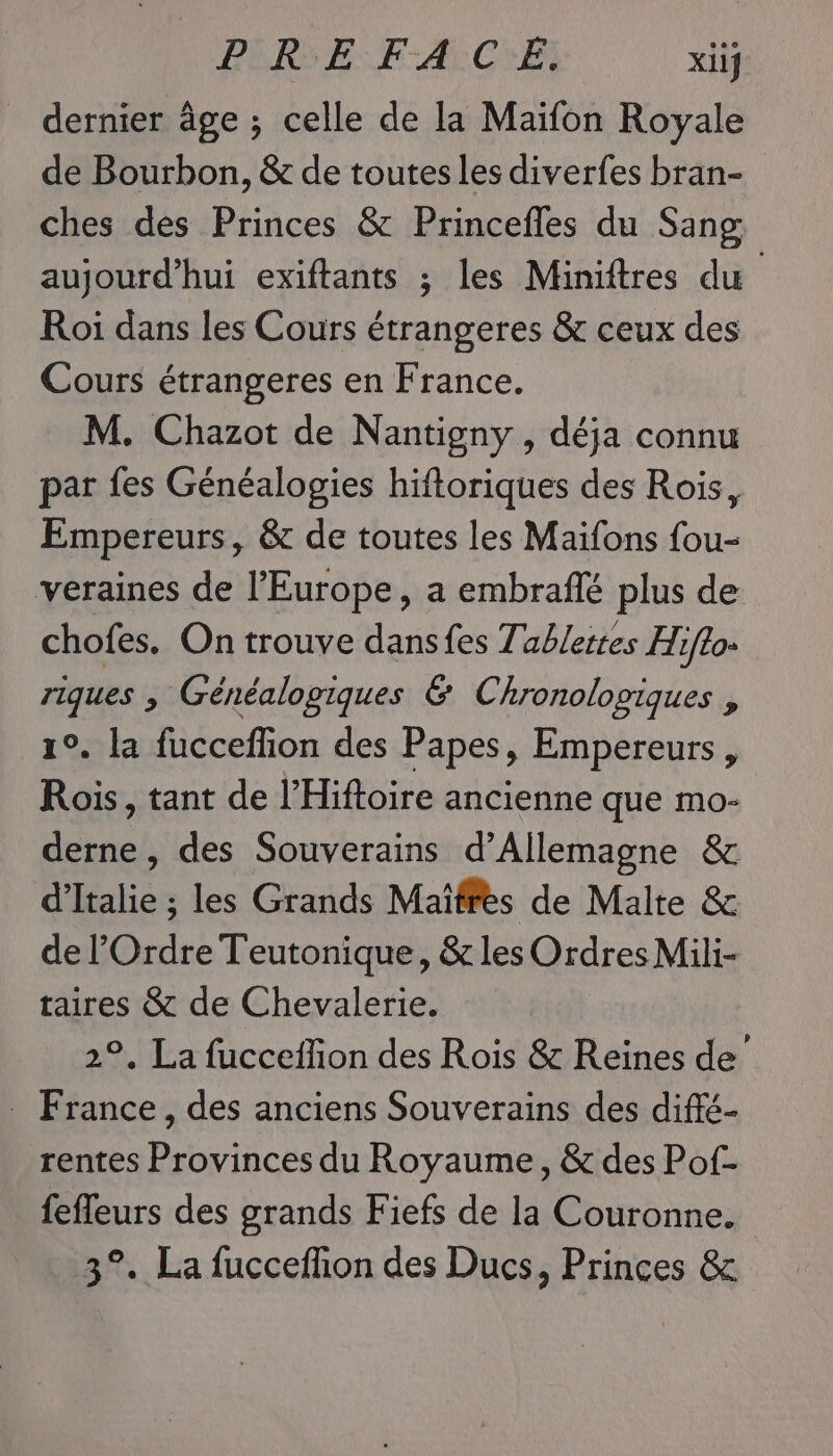 PURE: FACE xiif _ dernier âge ; celle de la Maifon Royale de Bourbon, &amp; de toutes les diverfes bran- ches des Princes &amp; Princefles du Sang aujourd’hui exiftants ; les Miniftres du Roi dans les Cours étrangeres &amp; ceux des Cours étrangeres en France. M. Chazot de Nantigny , déja connu par fes Généalogies hiftoriques des Rois, Empereurs, &amp; de toutes les Maïfons fou- veraines de l’Europe, a embraflé plus de chofes. On trouve dansfes Tablettes Hifto- riques , Généalopiques &amp; Chronolopiques , 1°. la fucceflion des Papes, Empereurs, Rois, tant de l'Hiftoire ancienne que mo- ne des Souverains d'Allemagne &amp; liée les Grands Maïffes de Malte &amp; de l'Ordre Teutonique, &amp; les Ordres Mili- taires &amp; de Chevalerie. °, La fucceffon des Rois &amp; Reines ia, | . , des anciens Souverains des diffé- rentes Provinces du Royaume, &amp; des Pof- fefleurs des grands Fiefs de la Couronne. 3°. La fuccefhion des Ducs, Princes &amp;