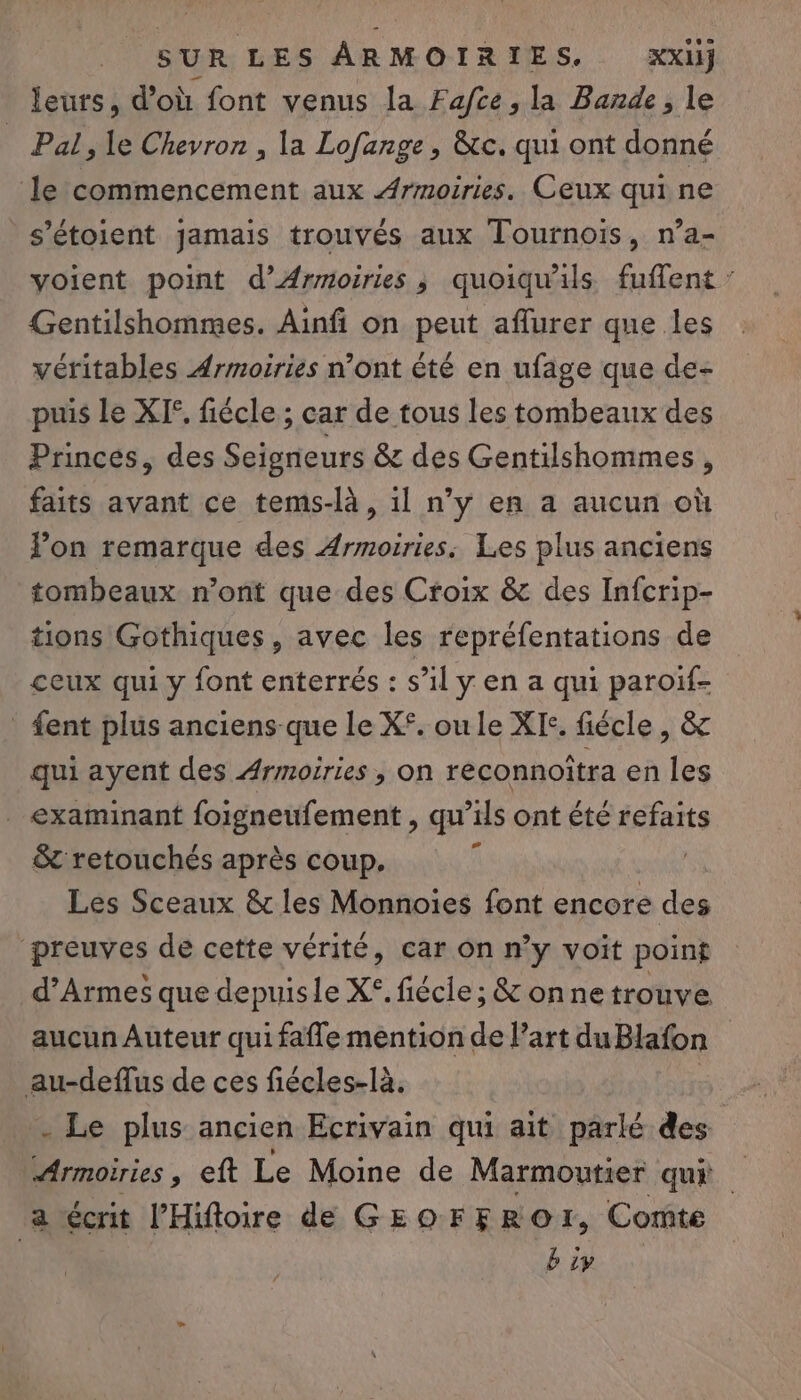 leurs, d'où font venus la Fafce ; la Bande , le Pal, le Chevron , la Lofange, &amp;c. qui ont donné le commencement aux Armoiries. Ceux qui ne s’étoient jamais trouvés aux Tournois, n’a- voient point d’Ærmoiries ; quoiqu'ils fuflent : Gentilshommes. Ainfi on peut affurer que les véritables Ærmoiries n’ont été en ufage que de- puis Le XI, fiécle ; car de tous les tombeaux des Princes, des Seigneurs 8 des Gentilshommes, faits avant ce tems-là, 1l n’y en a aucun où Pon remarque des Armoiries. Les plus anciens tombeaux n’ont que des Croix &amp; des Infcrip- tions Gothiques, avec les repréfentations de ceux qui y font enterrés : s’il y en a qui paroif- _ fent plus anciens-que le X°. ou le XIc. fiécle , &amp; qui ayent des Armoiries , on reconnoîtra en les examinant foigneufement , qu’ils ont été refaits &amp; retouchés après coup. ï Les Sceaux &amp; les Monnoies font encore des preuves de cette vérité, car On n’y voït point d’Armes que depuisle X°. fiécle; &amp; onne trouve aucun Auteur qui fafle mention de l’art duBlafon au-deflus de ces fiécles-là. . Le plus ancien Ecrivain qui ait parlé des Armoiries , eft Le Moine de Marmoutier quÉ a écrit l’Hiftoire de GEOFFROI, Comte b iy