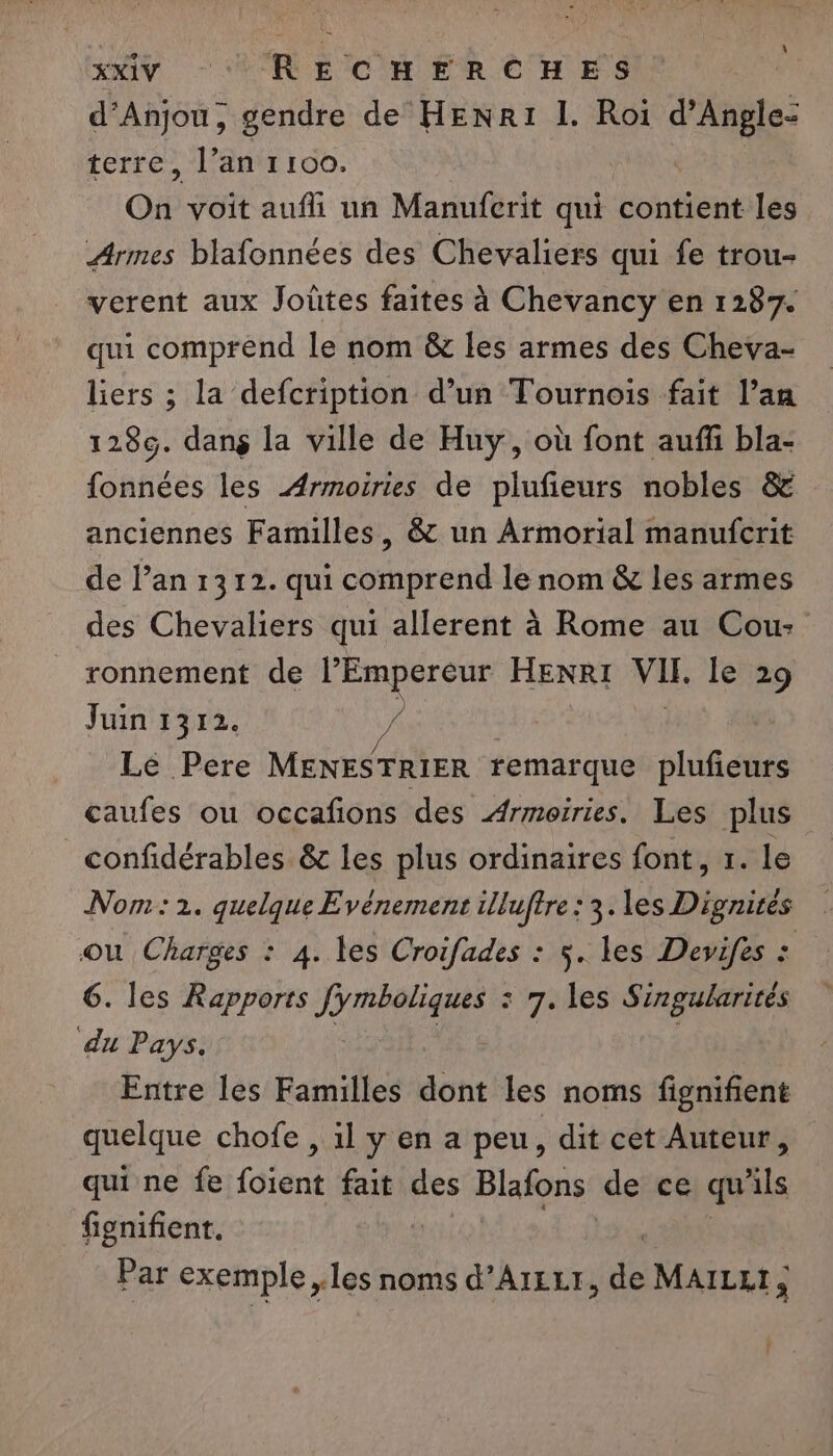 d'Anjou, gendre de HENRI L. Roi n terre, l’an 1100. On voit aufli un Manuferit qui contient les Armes blafonnées des Chevaliers qui fe trou- verent aux Joùtes faites à Chevancy en 1287. qui comprend le nom &amp; les armes des Cheva- liers ; la defcription d’un Tournois fait l’an 1289. dang la ville de Huy, où font auffi bla- fonnées les Armoiries de plufieurs nobles &amp; anciennes Familles, &amp; un Armorial manufcrit de l’an 1312. qui comprend le nom &amp; les armes des Chevaliers qui allerent à Rome au Cou: ronnement de l'Empereur HENRI VU. le 29 Juin 1312. / | Lé Pere MENESTRIER remarque plufieurs caufes ou occafons des Armoiries. Les plus confidérables &amp; les plus ordinaires font, 1. le Nom: 1. quelque Evénement illuftre: 3. les Dignirès ou Charges : 4. les Croifades : 5. les Devifes : 6. les Rapports 19 raratte : 7. les Singubarités ‘du Pays. Entre les Familles dont les noms fignifient quelque chofe , 1l y en a peu, dit cet Auteur, qui ne fe foient fait des Blafons de ce qu ils fignifient. à Par exemple les noms d’AIELT, “a MAILLT ; ; Î