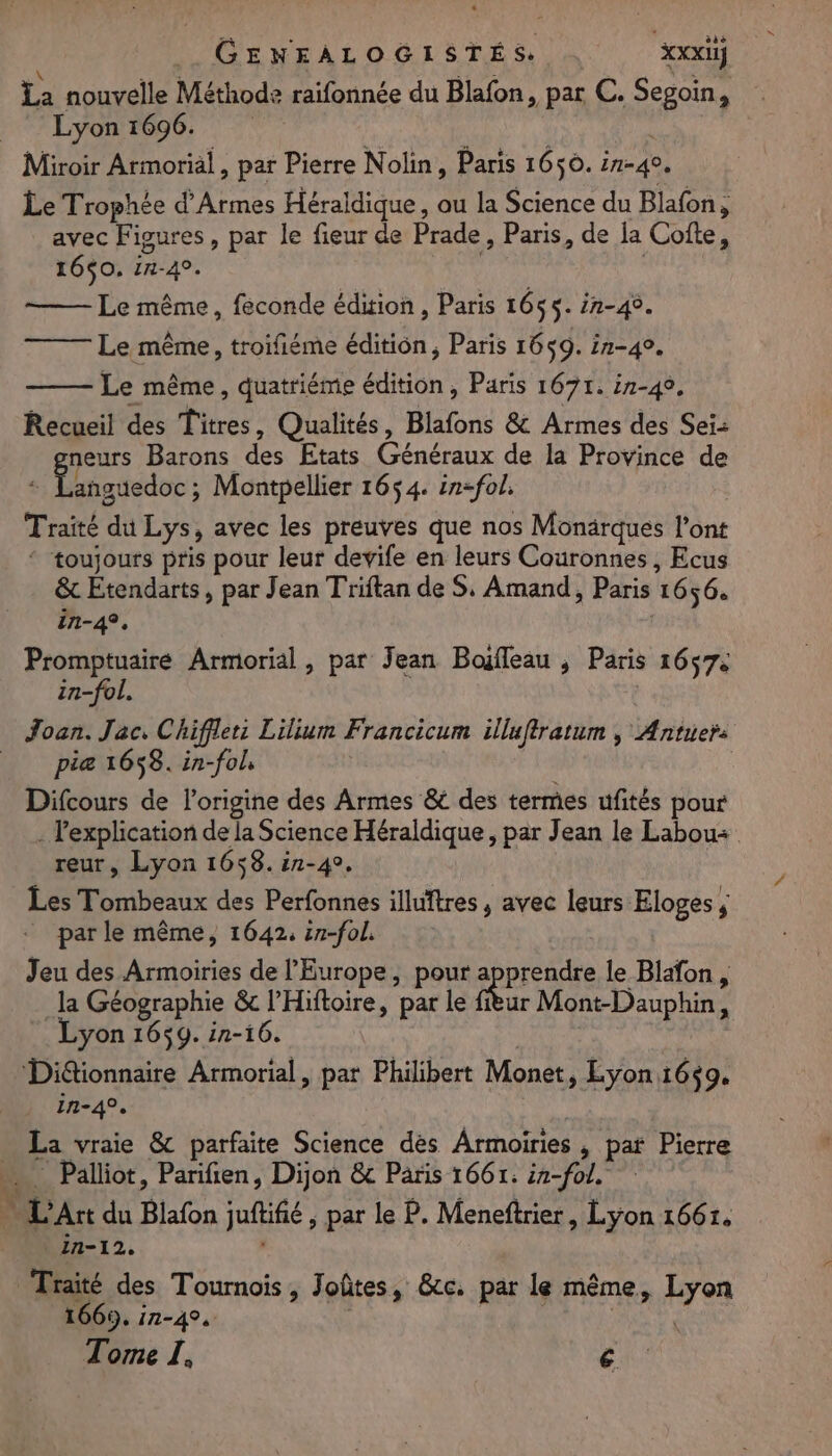 GENFALOGISTÉS . Scoci La nouvelle Méthode raifonnée du Blafon, par C. Segpoin, _ Lyon 1696. Miroir Armorial, par Pierre Nolin, Paris 1650. in-4. Le Trophée d’Armes Héraldique, au la Science du Blafon, avec Figures, par le fieur de Prade , Paris, de la Cofte, 1650. :n-4°. Le même, feconde édition, Paris 1655: in-49. Le même, troifiéme édition, Paris 1659. in-49. Le même, quatriéme édition, Paris 167r. in-49, Recueil des Lines, Qualités, Blafons &amp; Armes des Seiz eurs Barons des Etats Cans de la Province de Ds no Montpellier 1654. in-fol, Traité du Lys, avec les preuves que nos Monärques l'ont ‘ toujours pris pour leur devife en leurs Couronnes, Ecus &amp; Etendarts, par Jean Triftan de S, Amand, Paris 1656. in-4, Promptuaire Armorial, par Jean Boiffeau , Paris 1657: in-fol Joan. Jac. Chiffler Lilium Francicum illuftratum ; Æntuer: _ piæ 1658. in-fol, Difcours de l’origine des Armes &amp; des termes ufités pour - l'explication de la Science Héraldique, par Jean le Labou« reur, Lyon 1658. in-4. Les Tombeaux des Perfonnes illuïtres , avec leurs: Eloges ; ; _ parle même, 1642, in-fol. Jeu des Armoiries de l'Europe, pour apprendre le Blafon, la Géographie &amp; l’Hiftoire, par le fièur Mont-Dauphin, Lyon 1659. in-16. Ditionnaire Armorial, par Philibert Monet, Lyon 16$9. in-4°. … La vraie &amp; parfaite Science dès Armoiries , pat Pierre _ Palliot, Parifien, Dijon &amp; Paris 1661: fol 1 L'Art du Blafon juftifié , par le P. Meneftrier, Lyon 1661, 1n-12. Traité des Tournois, J oûtes, &amp;cc. par le même r Een 1665, in-4°. | Tome I, €