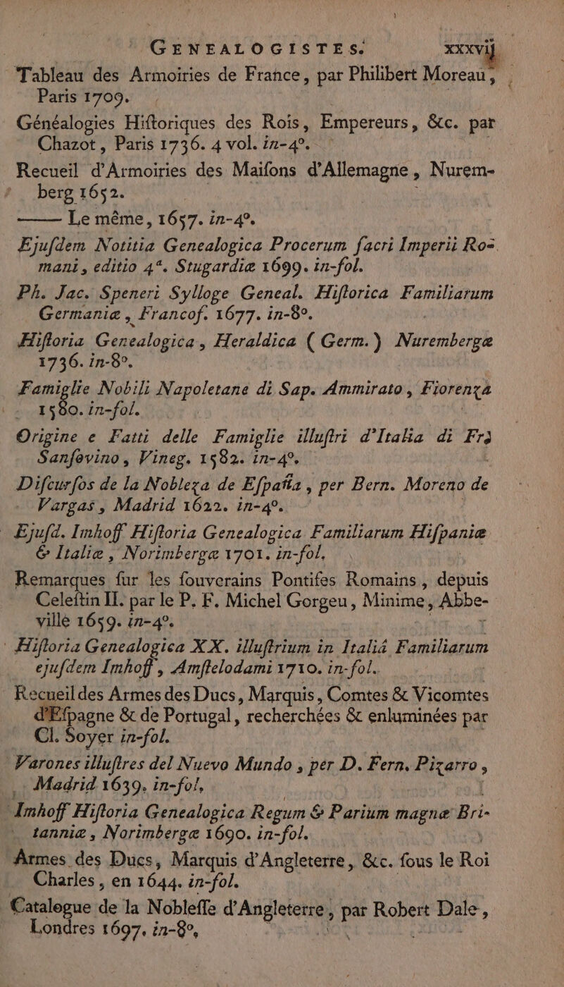 Tableau des Armoiries de Frahce, par Philibert Moreau, . Paris 1709. Généalogies Hiftoriques des D Empereurs, &amp;tc. par Chazot, Paris 1736. 4 vol. ir-4 Recueil d’Armoiries des Maifons d'Allemagne , Nurem- berg 1652. Le même, 1657. in-4, Ejufdem Notitia ,Gencalogica Procerum facri Imperii Ro= mani, editio 4%, Stugardiæ 1699. in-fol. Ph. Jac. Speneri Sylloge Geneal. Hiflorica Familiarum Germanie , Francof, 1677. in-8°. ÆHifloria Genealogica, Heraldica ( Germ.) Mk 1736. in-8°. Famiglie Nobil: Napoletane di Sap. Ammirato, Fiorença 1580. {n-fol. Origine e Fatti delle Panaie: Fo d'Itaka di Eh Sanfevino, Vineg, 1582. in-4 Difcurfos de la Nobleza de Efpañs, per Bern. Moreno de Vargas, Madrid 1622. in-4. Ejufa. Imhoff Hifloria Genealogica Familiarum ae &amp; Ltalie, Norimberge 1701. in-fol, Remarques fur les fouverains Pontifes Romains, depuis Celeftin IL. par le P. F. Michel Gorgeu, Minime, Abbe- ville 1659. in-4°. * Hifloria Gencalogica XX. illuffrium in Iraliä Familiarum ejufdem Imhof, Amftelodami 1710. in-fol. Recueil des Armes des Ducs, Marquis, Comtes &amp; Vicomtes fpagne &amp; de Portugal, recherchées &amp; enluminées par CI. Soyer in-fol. Warones illuftres del Nuevo Mundo , per D. Fern. Pizarro , + Madrid 1639, in-fol, Imhoff Hifloria Genealogica Regum &amp; &amp; Parium magnæ Bri tannie , Norimbergæ 1690. in-fol. Armes des Ducs, Marquis d'Angleterre, &amp;c. fous le Roi Charles, en 1644. in-fol. Catalogue de la Nobleffe P'ABGIIRRS par Robert Re Londres 1697, 1-8,