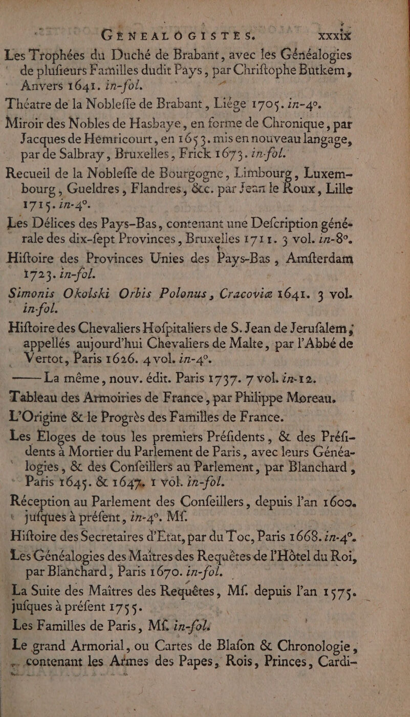 Les Trophées du Duché de Brabant, avec les Généalogies *_ de plufiéurs Familles dudit Pays, par Chriftophe Butkem, Anvers 1641. in-fol, :  Théatre de la Nobleffe de Brabant, Liége 1705. 17-40. Miroir des Nobles de Hasbaye, en forme de Chronique, par Jacques de Hémricourt, en 1653. misennouveau langage, par de Salbray , Bruxelles, Frick 1673. in-fol. Recueil de la Nobleffe de Bourgogne, Limbourg, Luxem- bourg , Gueldres , Flandres, &amp;cc. par Jean le Roux, Lille _ 1715.in-4. Les Délices des Pays-Bas, contenant une Defcription géné. _ rale des dix-fept Provinces, Bruxelles 1711. 3 vol. 21-80. Hiftoire des Provinces Unies des Pays-Bas , Amfterdam - 1723. 2n-fol. Simonis Okolski Orbis Polonus, Cracovie 1641. 3 vol. in-fol. Hiftoire des Chevaliers Hofpitaliers de S. Jean de Jerufalem; appellés aujourd’hui Chevaliers de Malte, par l'Abbé de _ Vertot, Paris 1626. 4 vol. i7-4. La même, nouv. édit. Paris 1737. 7 vol intra. Tableau des Armoiries de France, par Philippe Moreau, L'Origine &amp; le Progrès des Familles de France. Les Eloges de tous les premiers Préfidents, &amp; des Préfi- dents à Mortier du Parlement de Paris, avec leurs Généa- ” Jogies, &amp; des Confeillers au Parlement, par Blanchard, “ Paris 1645. &amp; 164% 1 Vol. in-fol. Wire Réception au Parlement des Confeillers, depuis l'an 1600. + jufques à préfent, 27-4°. Mf. | Run Hiftoire des Secretaires d'Etat, par du Toc, Paris 1668. in-4°. - Les Généalogies des Maîtres des Requêtes de l'Hôtel du Roi, par Blanthard, Paris 1670. in-fol. AR La Suite des Maîtres des Requêtes, Mf. depuis lan 157$. jufques à préfent 1755. Les Familles de Paris, M£ in-fols Le grand Armorial, ou Cartes de Blafon &amp; Chronologie, _ &lt;ontenant les Aïmes des Papes, Rois, Princes, Cardi- 22