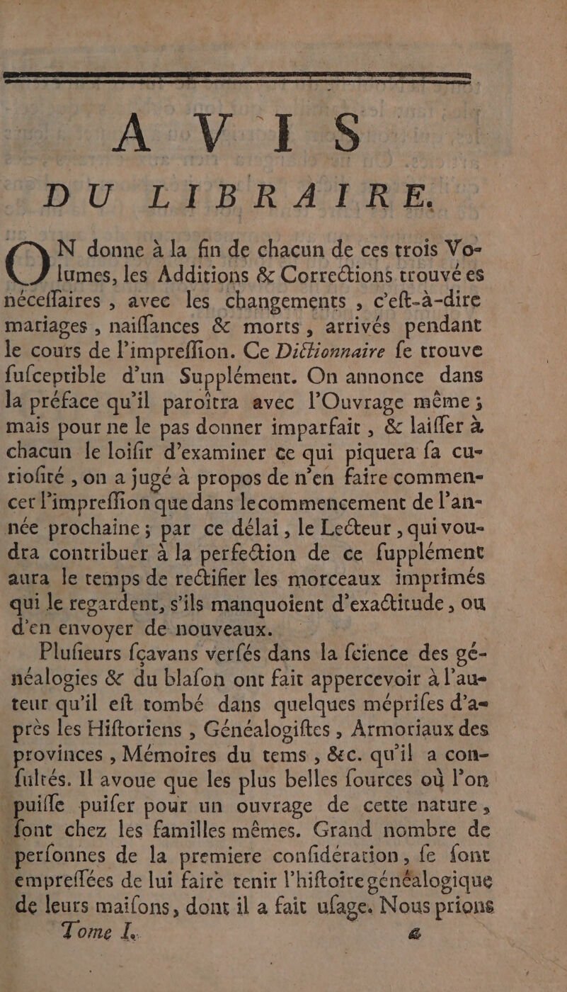 Asso: RS: DUT HIBUR ALDE ; N donne à la fin de chacun de ces trois Vo- _Z lumes, les Additions &amp; Corrections trouvé es néceffaires , avec les changements , c’eft-à-dire mariages , naiflances &amp; morts, arrivés pendant le cours de l’impreflion. Ce Diffionnaire fe trouve fufceptible d’un Supplément. On annonce dans la préface qu’il paroïtra avec l’Ouvrage même; mais pour ne le pas donner imparfait , &amp; laifler à chacun le loifir d’examiner ce qui piquera fa cu- riofiré , on a jugé à propos de n’en faire commen- cet l'impreffion que dans lecommencement de l’an- née prochaine ; par ce délai, le Lecteur , quivou- dra contribuer à la perfe@tion de ce fupplément aura le temps de rectifier les morceaux imprimés qui le regardent, s'ils manquoient d’exadtitude , ou d'en envoyer de nouveaux. Plufieurs fçavans verfés dans la fcience des gée- néalogies &amp; du blafon ont fait appercevoir à l’au- teur qu'il eft tombé dans quelques méprifes d’a= près les Hiftoriens , Généalooiftes , Armoriaux des provinces , Mémoires du tems , &amp;c. qu'il a con- fultés. IL avoue que les plus belles fources où l’on puille puifer pour un ouvrage de cette nature, “font chez les familles mêmes. Grand nombre de perfonnes de la premiere confidération, fe font “empreflées de lui faire tenir l’hiftoire généalogique de leurs maifons, dont il a fait ufage. Nous prions Tome L. &amp;