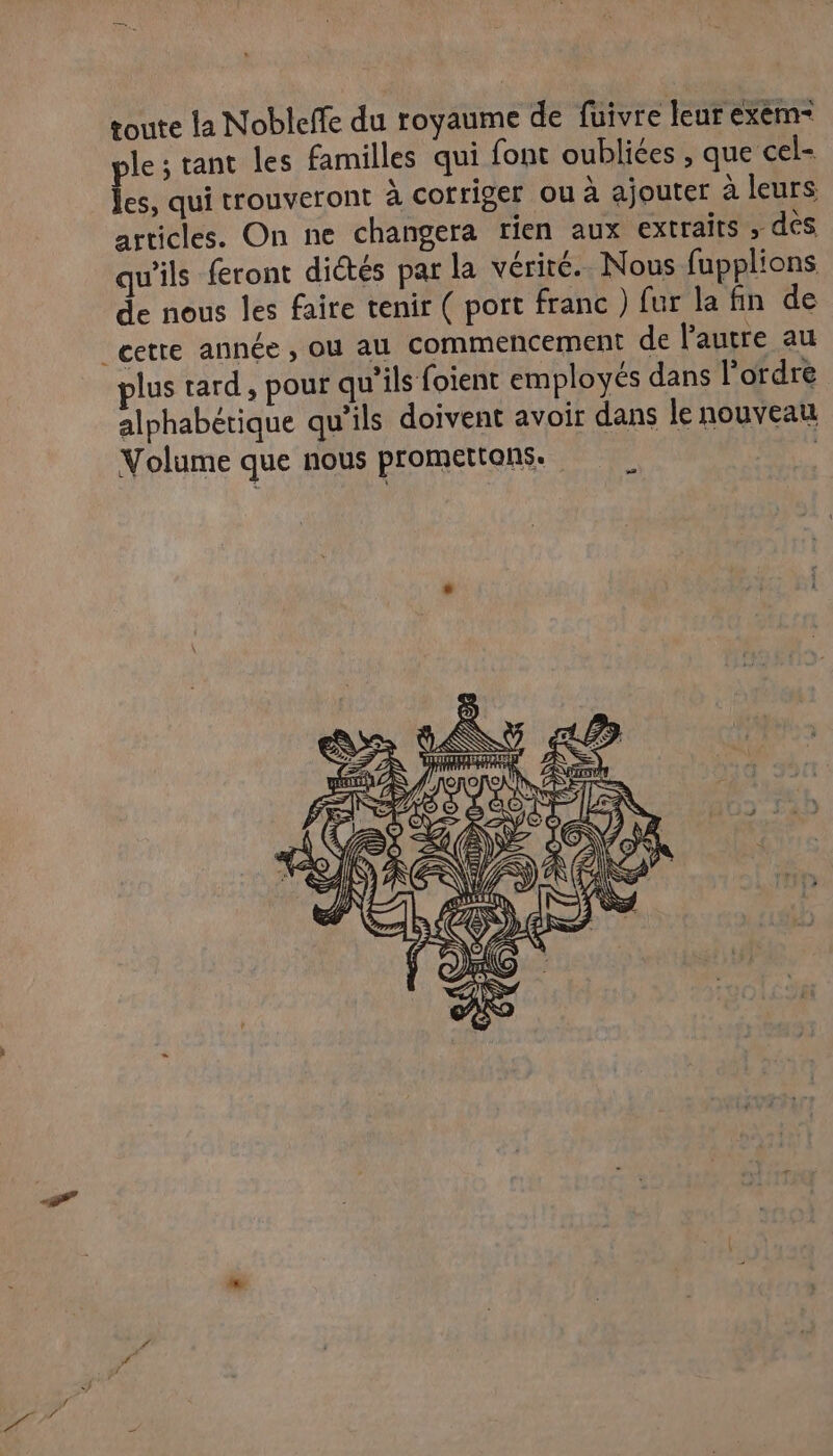 toute la Nobleffe du royaume de fuivre leur exèm- ple; tant les familles qui font oubliées , que cel- les, qui trouveront à cofriger ou à ajouter à leurs articles. On ne changera rien aux extraits , dés qu'ils feront dictés par la vérité. Nous fupplions de nous les faire tenir ( port franc ) fur la fin de plus tard, pour qu’ils foient employés dans l’ordre alphabétique qu'ils doivent avoir dans le nouveau Volume que nous promettans. | ( KÈ LS à UT NII