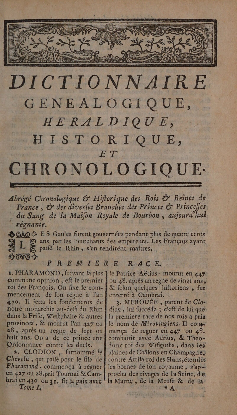 a CHRONO | régnante. ÎLE SCD 1: PHARAMOND , fuivant la plus commune opinion , eft le premier roi des François, On fixe le com- mencement de fon régne à Pan 420. Il jetta les fondements de notre monarchie au-delà du Rhin dans la Frile, Weftphalie &amp; autres provinces , &amp; mourut l'an 427 où 28, après un regne de fept ou 2. CLODION , furnommé le Pharamond , commença à régner En 427 Ou 28.prit Tournai &amp; Cam- brai en 430 ou 31, fit la paix avec  Tome I, le Patrice AËtius: mourut en 447 8&amp; felon quelques hiftoriens , fut enterré à Cambrai, . 3. MEROUÉE , parent de Clo- dien , lui fuccéda ; c’eft de lui que la premiere race de nos rois a pris le nom de M'rovingiens, Il con mença de regner en 447 ou 48. combattit avec Aëtius, &amp; Theo- doric roi des Wifigoths , dans les plaines de Chälons en Champagne; contre ÂAttila roi des Huns,étendit les bornes de fon royaume , s’ap= procha des rivages de la Seine, de la Marne , de la Meufe &amp; de la y * A :