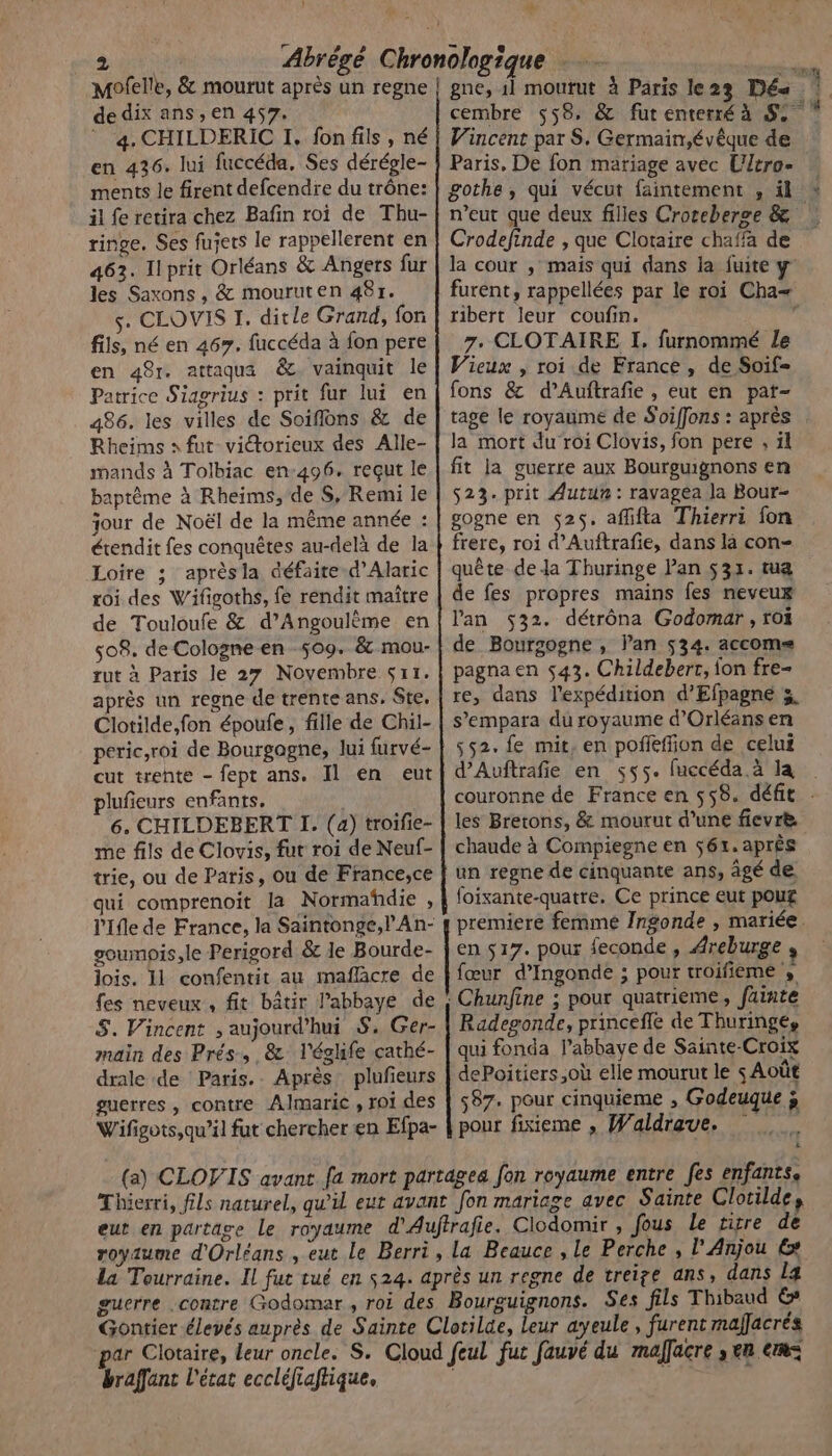 de dix ans, en 457. 4. CHILDERIC I. fon fils, né en 436. lui fuccéda, Ses dérégle- ments le firent defcendre du trône: il fe retira chez Bafin roi de Thu- ringe. Ses fujets le rappellerent en 463. Ilprit Orléans &amp; Angers fur les Saxons , &amp; mouruten 48r. s. CLOVIS I. dit le Grand, fon fils, né en 467. fuccéda à fon pere en 48r. attaqus &amp;. vainquit le Patrice Siagrius : prit fur lui en 486. les villes de Soiflons &amp; de Rheims » fut viétorieux des Alle- mands à Tolbiac en:496. reçut le baptême à Rheims, de S,. Remi le jour de Noël de la même année : étendit fes conquêtes au-delà de la Loire ; aprèsla défaite d'Alaric roi des Wifigoths, fe rendit maître de Touloufe &amp; d’Angoulème en 508. de Cologne en 509. &amp; mou- rut à Paris le 27 Novembre sr1. après un regne de trente ans. Ste, Clotilde,fon époufe, fille de Chil- peric,roi de Bourgogne, lui furvé- cut trente - fept ans, Il en eut plufieurs enfants. 6. CHILDEBERT I. (a) troifie- me fils de Clovis, fur roi de Neuf- trie, ou de Paris, ou de France,ce qui comprenoit la Normañhdie , l'Ile de France, la Saintonge, l'An- soumpis,le Perigord &amp; le Bourde- lois. 11 confentit au maflacre de fes neveux, fit bâtir l’abbaye de S. Vincent ;, aujourd’hui S. Ger- main des Prés, &amp; l'éghife cathé- drale de Paris. Après plufieurs guerres, contre Almaric , roi des Wifigots,qu’il fut chercher en Efpa- 1à à Paris le23 Dés. 1 cembre 558: &amp; fut enterré à bol. Vincent par S. Germain,évêque de Paris, De fon mariage avec Ultro- gothe, qui vécut faintement , il * n'eut que deux filles Croceberce &amp; Crodefinde , que Clotaire chaffa de la cour , maïs qui dans ia fuite y furent, rappellées par le roi Cha= ribert leur coufin. 1 7. CLOTAIRE I, furnommé Le Vieux , roi de France, de Soif= fons &amp; d’Auftrafie , eut en pat- tage le royaume de Soiffons : après la mort du roi Clovis, fon pere . il fit la guerre aux Bourguignons en 523. prit Autun: ravagea la Bour- goone en 525. affifta Thierri fon frere, roi d’Auftrafie, dans là con- quête dela Thuringe Pan 531. tua de fes propres mains fes neveux lan 532. détrôna Godomar , roi de Boursogne , l'an 534. accom= pagna en 543. Childeberr, fon fre- re, dans l'expédition d’'Efpagne 3 s’empara du royaume d'Orléans en 552. fe mit, en pofféffion de celui d’Auftrafie en 55. fuccéda.à la | couronne de France en 558. défit . les Bretons, &amp; mourut d’une fievrè chaude à Compiegne en 561. après un regne de cinquante ans, âgé de foixante-quatre. Ce prince eut pour premiere femme Ingonde , mariée. en $17. pour feconde , Areburge , fœur d’Ingonde ; pour troifieme » Radegonde, princeffe de Thuringe, qui fonda l’abbaye de Sainte-Croix dePoitiers,où elle mourut le s Août 587. pour cinquieme , Godeuque à pour fisieme , Waldrave. 4 l’'Anjou € braffant l'écat eccléfiaflique.