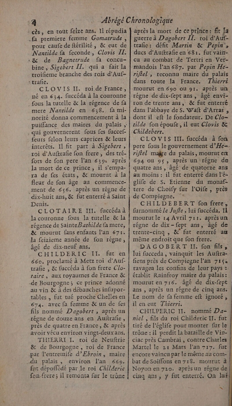 4 # pour caufe de ftérilité, &amp; eut de Nantilde fa feconde, Clovis IL. &amp; de Bagnetrude fa concu- bine, Sigebert II. qui a fait la troilñieme branche des rois d’Auf- CLOVIS II. roi de France, né en 634. fuccéda à la couronne mere Nanrilde en 638. fa mi- norité donna commencement à la feurs felon leurs caprices &amp; leurs interêts. Il fit part à Sigebert, roi d'Auftrafie fon frere, des tré- fots de fon pere l’an 639: après la mort de ce prince, il s’empa- fleur de fon âge au commence- ment de 656. après un régne de Denis. : D CLOTAIRE III. fuccéda à la couronne fous la tutelle &amp; la régence de SainteBarhilde {a mere, &amp; mourut fans enfants l'an 671. la feizieme année de fon régne, âgé de dix-neuf ans. CHILDERIC:TI. «fut en 660. proclamé à Metz roi d'Auf- trafie , &amp; fuccéda à fon frere Clo- taire, aux royaumes de France &amp; au vin &amp; à des débauches infupor- tables , fut tué proche Chelles en 674. avec fa femme &amp; un de fes fils nommé Dagobert ; après un régne de douze ans en Auitrafie , près de quatre en France , &amp; après avoir vécu environ vingt-deuxans. THIERRI I. roi de Neuftrie &amp; de Bourgogne , roi de France environ l'an 669. fut dépoffédé par le roi Childeric fon-frere 3 il remonta fur le trône après la mort de ce prince: ft [a guerre à Dagobert II. toi d’Auf- trafic: défit Martin &amp; Pepin', ducs d’Auftrafe en 681. fut vaint- cu au combat de Tertri en Vet- mandois l'an 687. par Pepin He- riflel , reconnu maire du palais dans toute la France. Thierrz régne de dix-fept ans , âgé envi- dans l’abbaye de S. Waft d'Arras , dont il eft le fondateur. De Clo- tilde fon époufe , il eut Clovis &amp; Childeberr. ; CLOVIS III. fuccéda à fon pere fous le gouvernement d’He-. riflel maÿre du palais, mourut en 694 où 95, après un'régne de quatre ans , âgé de quatorze ans au moins : il fut enterré dans l’é- glife de S: Etienne du monaf- tere de Choify fur l'Oife, près de Compiegne. °* | CHILDEBERT fon frere, furnommé Le Jufle, lui fuccéda. Ii mourut le 14 Avtil 711. aprèsun régne de dix-fept ans, âgé de trente-cinq , &amp; fut enterré au mème endroit que fon frere. DAGOBERT Il. fon fils, lui fucceda, vainquit les Auftra- fiens près de Compiegne l'an 7152 ravagea les confins de leur pays : établit Rainfroy maire du palais: mourut en 716. âgé de dix-fept. ans , après un régre de cinq ans: Le nom de fa femme eft ignoré, il en eut Thierri. | CHILPERIC II. nommé Da- niel , fils du roi Childeric 11. fut | tiré de l'églife pour monter fur le trône : il perdit la bataille de Vin- ciac près Cambrai , contre Charles Martel le 21 Mars l'an +17. fut encore vaincu par le même au com- bat de Soiffons en 718. mourut à Noyonen71o. après un régne de| cinq ans, y fut enterré. On lui ee