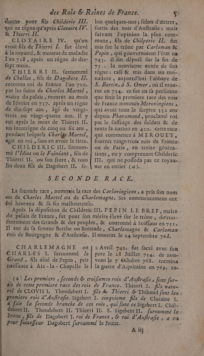 donne. pour fils : Childeric III. qui ne régna qu'après Clotaire IV. . &amp; Thierri IT. 6 .CLOTAIRE IV. qu'on croit fils de Thierri I. fut élevé à la royauté, &amp; mourut de maladie Van 718, après un régne de dix- fept mois. THIERRI II. furnommé de Chelles , fils de Dagobert Il. reconnu roi de France l'an 720. - pat les foins de Charles Martel , maire du palais, mourut au mois de Février en 737. après un régne de dix-fept ans, âgé de vingt- trois ou vingt-quatre ans, Il y eut après la mort de Thierri II. un interrégne de cinq ou fix ans, pendant lefquels Charlgs Martel, agit en roi , fans en avoir le titre. CHILDERIC II. furnom- mé /’Idiot ou Le Fainéant , fils de Thierri II. ou fon frere , &amp; tous Jes deux fils de Dagobert II, fe- lon quelques-uns ; felon d’autres, fortis des rois d’Auftrafie: mais: fuivant l'opinion la. plus com: mune, fils de Chilperic II, fut mis fur le trône par Carloman &amp; Pepin , qui gouvernoient l'état en 743. il fut dépofé fur la fin de 75. la neuvieme année de fon régne : rafé &amp; mis dans un mo-. naftere , aujourd’hui l’abbaye de. S. Bertin, à S. Omer , où il mou-. rut en 754. ce fut en fa perfonne. que finit la premiere race des rois : de France nommés Merovingiens , qui avoit tenu le fceptre 332.ans depuis Pharamond , proclamé roi par le fuffrage des foldats &amp; de. toute la nation en 410. cetterace. qui commence à MEROUE'E,: fournit vingt-trois rois de France: ou de Paris, en treize généra- tions , en y comprenant Childeric. III. qui ne poffeda pas ce royau-. me en entier (a), SAPLCIONR D) Er, R'A.C: ES: La feconde race , nommee la race des Carlovingiens ; a pris fon nom ou de Charles Martel ou de Charlemagne. Ses commencemens ont été heureux &amp; fa fin malheureufe. ss ; Après la dépofition de ChildericIll. PEPIN LE BREF, maire du palais de France, fut pour fon mérite élevé fur le trône, ducon- fentement des Grands &amp; des peuples, &amp; couronné à Soiffons en 7+r. Il eut de fa femme Berthe ou Bertrade, Charlemagne &amp; Carloman rois de Bourgogne &amp; d’Auftrafie. 11 mourut le 24 Septembre 768. CHARLEMAGNE ouf 2Avril 742. fut facré avec fon CHARLES I. furnommé le pere le 28 Juillet 764. de nou Grand , fils aîné de Pepin, prit | veau le 7 Otobre 768. termina naiflance à Aix -la - Chapelle le | la guere d'Aquitaine en 769. ra= (a) Les premiers ; feconds &amp; troifiemes rois d’Auftrafie , font for- tis de cette premiere race des rois de France. Thierri I. fs naru. rel de CLOVIS I. Theodebert I. fils &amp; Thierri 6 Thibaud font Les : | premiers rois d’Auftrafie. Sigebert I. cinquieme fils de Clotaire 1. | &amp; fait La feconde branche de ces rois , qui fonr ce SisebertI, Chil. debértIl. Theodebett II. Thierri Il. S. Sigebert II. furnommé Le : Jeune , fils de Dagobert I. roi de France , &amp; roi d’Aufirafie ; à ex Pour fucceffleur Dagobert furiammé le Jeune. : À ïij