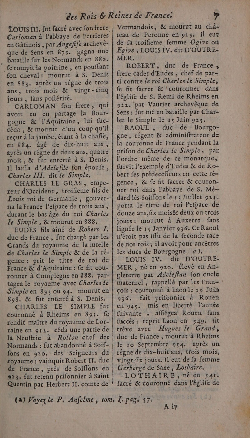 Carloman à l’abbaye de Ferrieres en Gâtinois , par Angefife archevé- que de Sens en 879. gagna une . bataille fur les Normands en 88e. fé rompitda poitrine , en pouffant fon cheval: mourut à S. Denis en $83. après un régne de trois ans, trois mois &amp; vingt-cinq jours , fans poftérité. CARLOMAN fon frere, qui avoit eu en partage la Bour- gogne &amp; l’Aquitaine, lui fuc- céda , &amp; mourut d'un coup qu'il reçut à la jambe, étant à la chañfe, en 584. âgé de dix-huit ans, après un régne de deux ans, quatre mois, &amp; fut enterré à S. Denis. Il laiffa d’Adclefde fon époufe, Charles III. dit le Simple. ® CHARLES LE GRAS, empe- reut d'Occident , troifieme fils de Louis roi de Germanie, gouver- na la France l’efpace de trois ans, durant le bas âge du roi Charles le Simple , &amp; mourut en 888. EUDES fils aîné de Robert I. duc de France , fut chargé par les Grands du royaume de la tutelle de Charles Le Simple &amp; de la ré- gence : prit le titre de roi de France &amp; d'Aquitaine : fe fit cou- sonner à Compiegne en 888. par- tagea le royaume avec Charles le Simple en 893 ou 94. mouruten 898. &amp; fut enterré à S. Denis. CHARLES LE SIMPLE fut couronné à Rheims en 893. fe! rendit maître du royaume de Lor- traine en 912. céda une partie de la Neuftrie à Rollon chef des Normands : fut abandonné à Soif- | fons en 910. des Seigneurs du royaume : vainquit Robert II. duc | de France, près de Soiffons en; 9213. fut retenu prifonnier à Saint | Quentin par Herbert II. comte de teau de Peronne en 929. il eut de fa troifieme femme Ogive ou Epgive , LOUIS IV. dit D'OUTRE- MER. . ROBERT, duc de France s frere cadet d'Eudes , chef de par- ti contre le roi Charles le Simple, fe fit facrer &amp; ‘couronner dans l'églife de S. Remi de Rheims en 922. pat Vautier archevêque de Sens : fut tué en bataille par Char- les le Simple le 15 Juin 923. RAOUL , duc de Bourgo- gne, régent &amp; adminiftrateur de la couronne de France pendant la prifon de Charles le Simple, par l'ordre même de ce monarque, fuivit l'exemple d’Eudes &amp; de Ro- bert fes prédeceffeurs en cette ré- gence, &amp; fe fit facrer &amp; couron- ner roi dans l'abbaye de S. Mé- dard lès-Soiffons le 1 ; Juillet 923. porta le titre de roi lefpace de douze ans, fix mois8&amp; deux ou trois jours: mourut à Auxerre fans lignée le 15 Janvier 936. CeRaoul n'éroit pas iffu de la feconde race de nos rois ; il avoit pour ancètres les ducs de Bourgogne a). LOUIS IV. dit D’OUTRE- MER , né en 910. élevé en An- gleterre pat Adeleffan fon oncle maternel , rappelé par Les Fran- çois : couronné à Laon le 19 Juin 936, fait prifonnier à Rouen en 945. mis en liberté l’année fuivante ; afliégea Rouen fans fuccès : reprit Laon en 949. fit tréve avec Hugues le Grand, duc de France , mourut à Rheims le ro Septembre 9ç4. après un régne de dix-huit ans, trois mois, vingt-fix jours. 11 eut de fa femme Gerberge de Saxe, Lothaire. LOTHAIRE,néen o4r: facré &amp; couronné dans l'églife de A iv