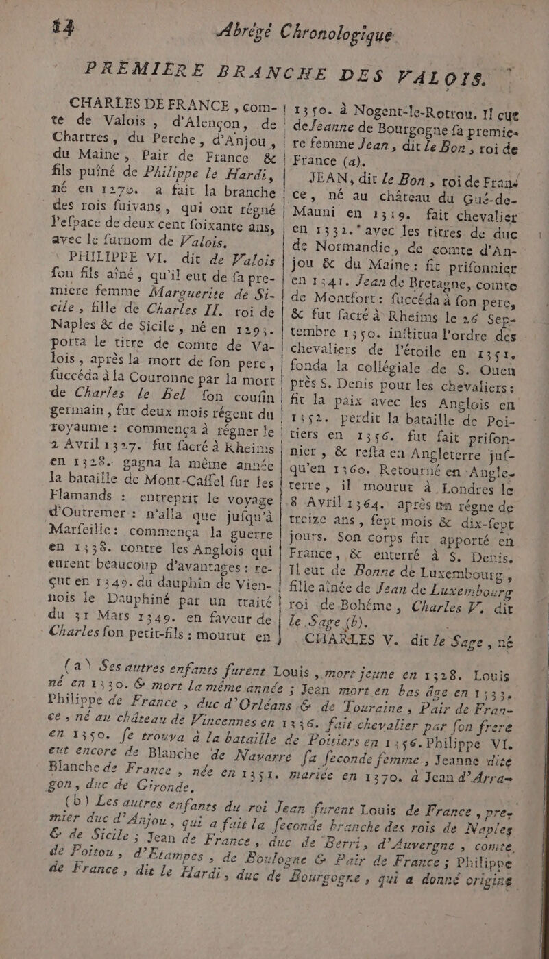 PREMIERE BRANCHE DES VAL OTS. CHARLES DE FRANCE , com- | 1 30. te de Valois, d'Alençon, de Chartres, du Perche, d'Anjou, du Maine, Pair de France &amp; fils puîné de Philippe Le Hardi, né en 1270. a fait la branche des rois fuivans, qui ont régné Pefpace de deux cent foixante ans, avec le furnom de Valois. PHILIPPE VI. dit de Valois à Nogent-le-Rotrou, I] cut . defeanne de Bourgogne fa premies re femme Jean, dit Le Bon , roi de | France (a), | JEAN, dit Le Bon, toi de Frané | ce, né au château du Gué-de- | Mauni en 1319. fait chevalier | en 1332. avec les titres de duc de Normandic, de comte d’An- jou &amp; du Maine: fit prifonnier fon fils aïné, qu’il eut de fa pre- |en1;41. Jean de Bretagne, comte miere femme Marguerite de Si- | de Montfort: fuccéda à fon pere, cile, fille de Charles IL. toi de | &amp; fur facré à Rheims le 26 Sep- Naples &amp; de Sicile, né en 1295. | tembre 1;ço. inititua l'ordre des porta le titre de comte de Va- | chevaliers de l'étoile en 1351. lois , après la mort de fon pere, | fonda la collégiale de 5. Ouen fuccéda à la Couronne par la mort | près S, Denis pour les chevaliers : de Charles le Bel fon coufin | fr la paix avec [es Anglois en germain, fut deux mois récent du | 14 s2. perdit la bataille de Poi- royaume : commença à régner le | tiers en 1356. fut fait prifon- 2 Avril1327. fut facré à Kheirms | nier » &amp; refta en Angleterre juf- en 1328. gagna la même ann£e qu'en 1360. Retourné en ‘Angle. la bataiile de Mont-Caffel fur Îes teite, il mourut À Londres le Flamands : entreprit le Voyage |,8 Avril1364. après un régne de d'Outremer : n'alla que jufqu'à | treize ans, fept mois &amp; dix-fept Marfeille : commença la guerre | jours. Son corps fut apporté en en 1338. contre les Anglois qui | France, &amp; enterré à &lt;, Denis. eurent beaucoup d'avantages : re- | Jleut de Bonne de Luxembourg, ut en 1349. du dauphin de Vien- | fille aînée de Jean de Luxembour nois le Dauphiné par un traité | roi de Bohéme, Charles W. dit du 31 Mars 1349. en faveur de Le Sage (b). à * Charles fon petit-fils : mourut en CHARLES V. dite Sage , né (a \ Ses autres enfants furent Louis ».Mort Jeune en 1328. Louis né en 1330. € mort La même année 5 Jean morten bas âge ent;3;. Philippe de France , duc d'Orléans &amp; de Touraine ; Pair de Fran- ce; né an château de Vincennes en 12 36. fait chevalier par fon frere dei en 1350, Je trouva à la bataille de Poiriers en 1:56. Philippe VI. eut encore de Blanche de Navarre fa feconde femme , Jeanne wite Blanche de France , née EN 1351. Mariée en 1370. à Jean d’Arra= Son, duc de Gironde. (b) Les autres enfants du roi Jean furent Louis de France , pre. mier duc d'Anjou, qui a fait la feconde brznche des rois de Naples 6 de Sicile ; Jean de France, duc de ‘Berri, d'Auvergne » Comte, de Poitou , d’Etampes &gt; de Boulogae &amp; Pair de France ; Philippe de France, dit Le Hardi, duc de Bourgogne, qui a donné origine