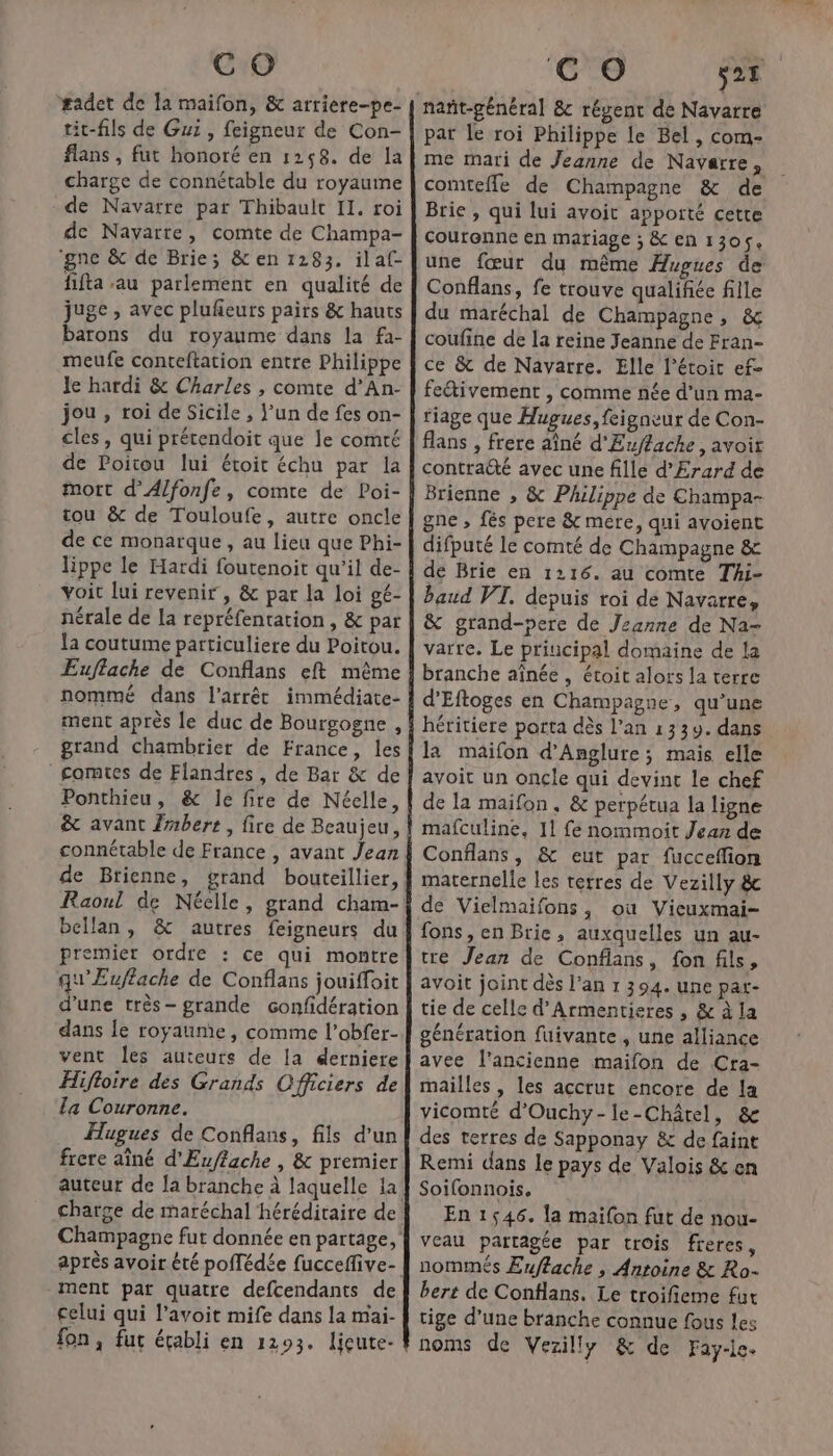 #adet de a maifon, &amp; arriere-pe- tic-fils de Gui , feigneur de Con- flans , fut honoré en 1268. de la charge de connétable du royaume de Navarre par Thibault Il. roi de Navarre, comte de Champa- ‘gne &amp; de Brie; &amp; en 1283. ilaf- fifta au parlement en qualité de juge , avec plufeuts pairs &amp; hauts barons du royaume dans la fa- meufe canteftation entre Philippe le hardi &amp; Charles , comte d’An- jou, roi de Sicile , un de fes on- cles , qui prétendoit que le comté de Poitou lui étoit échu par la mort d’Alfonfe, comte de Poi- tou &amp; de Touloufe, autre oncle de ce monarque, au lieu que Phi- lippe le Hardi foutenoit qu'il de- voit lui revenir , &amp; pat la loi gé- nérale de la repréfentation , &amp; par la coutume particuliere du Poitou. Euffache de Conflans eft même nommé dans l'arrêt immédiate- ment après le duc de Bourgogne , grand chambrier de France, les comtes de Flandres, de Bar &amp; de Ponthieu, &amp; le fire de Néelle, &amp; avant Zmbert, fire de Beaujeu, connétable de France , avant Jean Raoul de Néelle, grand cham- bellan, &amp; autres feigneurs du premier ordre : ce qui montre qu'Euflache de Conflans jouiffoit d’une très- grande confidération dans le royaume, comme l’obfer- vent les auteurs de la derniere Hifloire des Grands Officiers de la Couronne. Hugues de Conflans, fils d'un frere aîné d'Euflache , &amp; premier ment par quatre defcendants de celui qui l’avoit mife dans la mai- fon, fut écabli en 1293. licute- CO 28 par le roi Philippe le Bel, com- me mari de Jeanne de Navarre, comteffe de Champagne &amp; de Brie , qui lui avoit apporté cette Couronne en mariage ; &amp; en 1305, une fœur du même Hugues de Conflans, fe trouve qualifiée fille du maréchal de Champagne, &amp; coufine de la reine Jeanne de Fran- ce &amp; de Navarre. Elle l’étoit ef- fetivement , comme née d’un ma- fiage que Hugues, feigneur de Con- flans , frere aîné d'Euffackhe, avoit contraëté avec une fille d'Erard de Brienne , &amp; Philippe de Champa- gne , fés pere &amp; mere, qui avoient difputé le comté de Champagne &amp; de Brie en 1116. au comte Thi- baud VT. depuis roi de Navarre, &amp; grand-pere de Jeanne de Na- varre. Le principal domaine de la branche aînée , étoit alors la terre d’Eftoges en Champagne, qu’une héritiere porta dès l’an 1339. dans la maifon d’Anglure; mais elle avoit un oncle qui devint le chef de la maifon, &amp; perpétua la ligne mafculine, 11 fe nommoit Jean de Conflans, &amp; eut par fucceflion maternelle les terres de Vezilly &amp; de Vielmaifons, où Vicuxmai- fons, en Brie, auxquelles un au- tre Jean de Confians, fonfils, avoit joint dès l'an 1 394. une pat- tie de celle d’Armentieres , &amp; à la génération fuivante , une alliance avee l’ancienne maifon de Cra- mailles , les accrut encore de la vicomté d’Ouchy-le-Châtel, &amp; des terres de Sapponay &amp; de faint Remi dans le pays de Valois &amp; en Soifonnois, En 1546. la maifon fut de nou- veau partagée par trois freres, nommés Euffache , Antoine &amp; Ro- bert de Conflans. Le troifieme fut tige d’une branche connue fous les