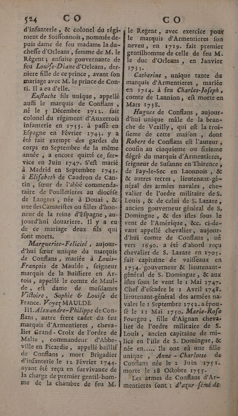 s24 CO ment de Soiffonnois, nommée de- puis dame de feu madame la du- Régent; enfuite gouvernante de feu Louÿfe-Diane d’Orleans, der- niere fille de ce prince , avant fon mariage avec M. Le prince de Con- ti. 11 a eu d’elle. aufli le marquis de Conflans , né le $ Décembre 1712. fait colonel du régiment d’Auxerrois infanterie en 1733. à pañléen Efpagne en Février 1743. y a été fair exempt des gardes du corps en Septembre de la même année , a encore quitté ce, fer vice en Juin 1747. S'eft marié à Madrid en Septembre 1743. à Elifabeth de Caudron de Can- taire de Poullétieres au diocéfe de Langtes , née à Douai , &amp; ñeur de la reine d'Efpagne , au- jourd'hui douariere. Il y a eu font morts. d'hui fœur unique du marquis de Conflans, mariée à Louis- marquis de la Buifliere en Ar- tois , appellé le comte de Maul- de , et dame de mefdames Viëloire, Sophie € Louife de France. Voyez MAULDE. IT. Alexandre-Philippe de Con- Hans, autre frere cadet du feu marquis d’Armentieres , cheva- lier Grand- Croix de l’ordre de Malte , commandeur d’Abbe- ville en Picardie, appellé baillif d'infanterie le 12 Février 1744. ayant été reçu en furvivance de la charge de premier gentil-hom- me dc la chambre dé feu M. C O gentilhomme de celle de feu M. le duc d'Orleans |, en Janvier 1733. Catherine , unique tante du marquis d'Armentieres , mariée en 1714. à feu Charles-Jofeph, comte de Lannion, eft motte e Mars 1738. j Hugues de Conflans , aujour- fieme de cette maïfon , dont Robert de Conflans eft l’auteur, &amp; autres terres, lieutenant-gé- néral des armées navales , che- ancien gouverneur général de 5, vant appellé chevalier, aujour- vers 1690. a été d’abord reçu 1734. gouverneur &amp; lieutenant général de S. Domingue , &amp; aux Chef d’efcadre le r Avril 1748. Louis , ancien capitaine de mi- lice en l’ifle de S. Domingue, &amp; née en... ïls ont eû une fille unique , Anne - Charlotte de Conflans née le 2 Juin “uy7sr. morte le 18 Ofobte 1755. | Les armes de Conflans d’Ar- menticres font : d’aqur fémé de: