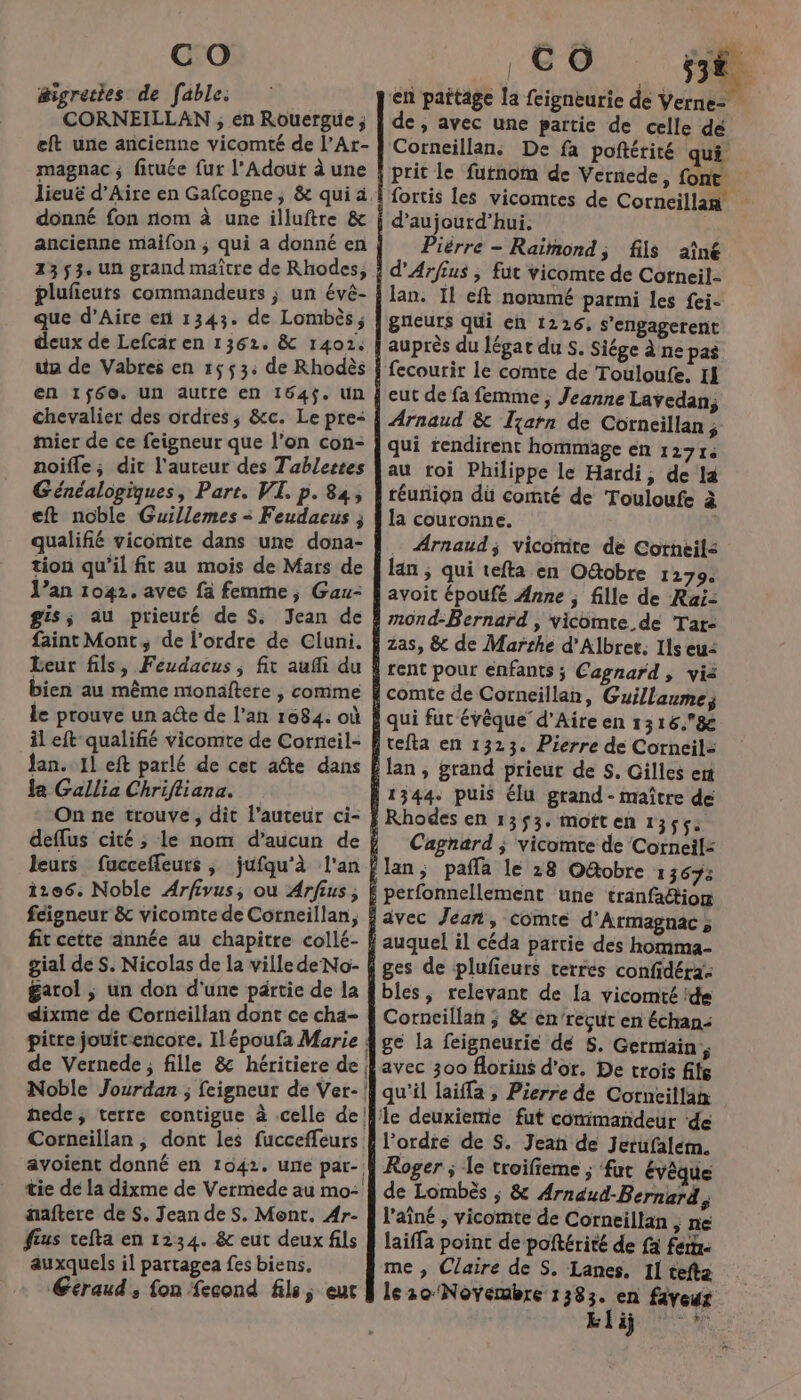 #igreties de fable. CORNEILLAN ; en Rouergue ; eft une ancienne vicomté de l’Ar- magnac ; fituée fur l'Adout à une donné fon rom à une illuftre &amp; ancienne maifon ; qui a donné en 23 53. un grand maître de Rhodes, plufeuts commandeurs ; un évê- que d’Aire en 1343. de Lombès ; ua de Vabres en 1653: de Rhodès en 1$60. un autre en 164$. Un mier de ce feigneur que l’on con- noifle; dit l'auteur des Tablettes Généalogiques, Part. VI. p. 84, eft noble Guillemes &lt; Feudacus ; qualifié vicomte dans une dona- tion qu'il fit au mois de Mars de gis; au prieuré de S; Jean de faint Mont, de l’ordre de Cluni. bien au même monaftere ,| comme le prouve un a@e de l’an 1684: où il eft qualifié vicomte de Corneil- Jan. 11 eft parlé de cet aîte dans fa Gallia Chrifliana. On ne trouve, dit l’auteur ci- leurs fucceffeurs , jufqu’à l'an féigneur &amp; vicomte de Corneillan, dixme de Corneillan dont ce cha- aaftere de S. Jean deS. Mont. Ar- fus tefta en 1234. &amp; eut deux fils auxquels il partagea fes biens. Céraud , fon {econd fils, eur | | C O ELU en paftage la feigneurie de Verne: de, avec une partie de celle de Corneillan. De fa poftérité qui fortis les vicomtes de Corneillan Pièrre - Raimond, fils aîné lan. Il eft nommé parmi les fei- auprès du légat du s. Siége à ne pas Arnaud &amp; Ijarn de Corncillan ; qui rendirent hommage en 12714 au roi Philippe le Hardi, de la téunion dü comté de Touloufe à la couronne. Arnaud; vicomite de Corneils lan ; qui tefta en O&amp;tobre 1279 avoit époufé Anne ; fille de Rai- rent pour enfants ; Cagnard, vis Cagnard ; vicomte de Corneil: auquel il céda partie des homma- ges de plufieurs terres confidéra: bles, relevant de [a vicomté ide Corncillan ; &amp; en'recut en échan: ge la feigneurie dé S. Germain, avec 300 Aorins d'or. De trois file qu'il laiffa , Pierre de Corncillan l’ordre de S. Jeañ de Jetufalem. de Lombès ; &amp; Arnaud-Bernard ; l'aîné , vicomte de Corneillan , ne laiffa point de poftérité de fa fers me , Claire de S. Lanes. 11 tefta le20 Novembre 1383. en fiveur khiÿ