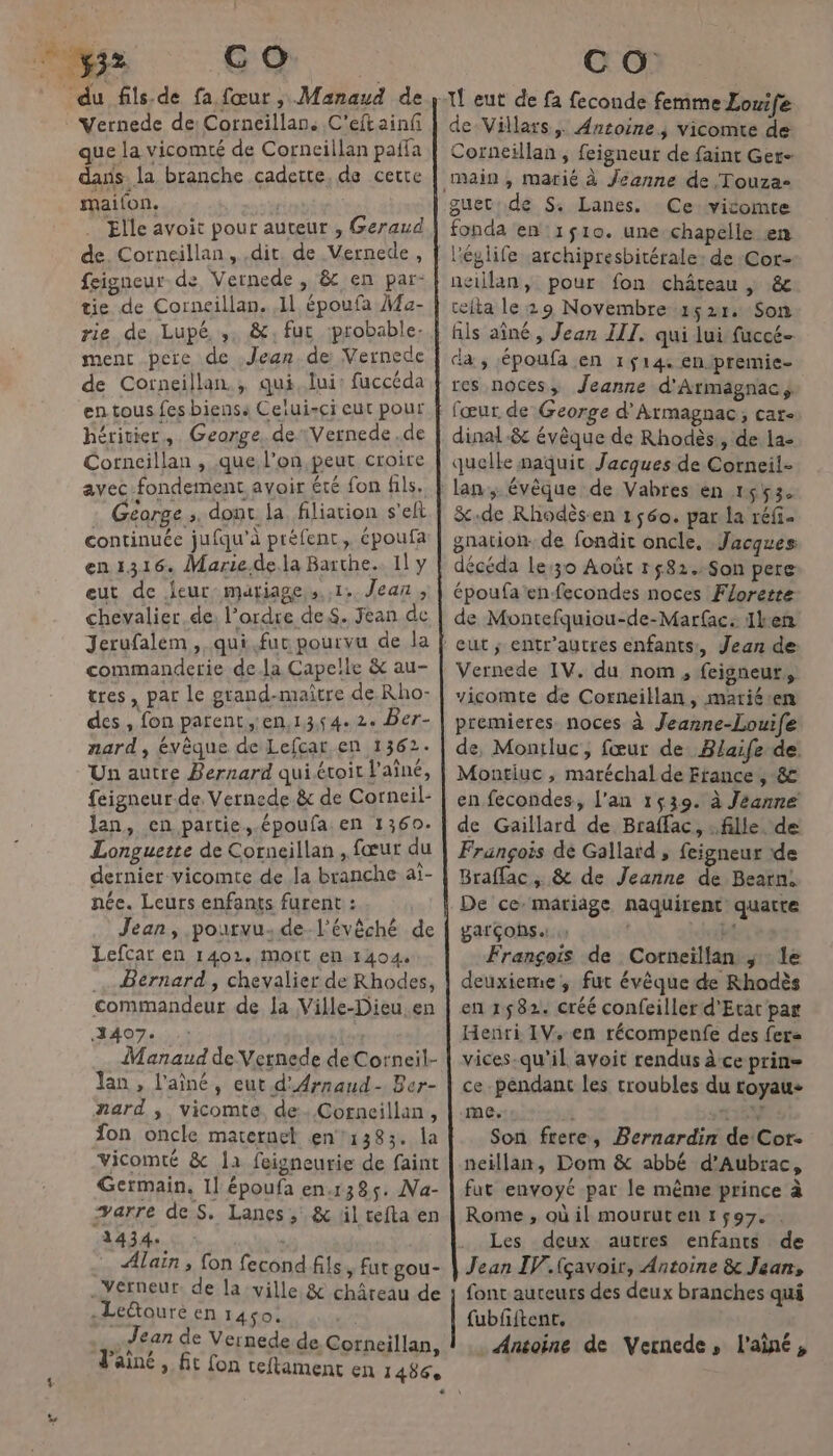 RASE 32 ŒU du fils-de fa fœur, Manaud de Vernede de: Corneillan, C'eftainf que la vicomté de Corneillan pañfa das. la branche cadette, de certe maifon. Elle avoit pour auteur , Geraud de. Corneillan, dit. de Vernede, feigneur. de Vernede , &amp; en par- tie de Corneillan. 11 époufa }a- rie de Lupé, ,. &amp;, fur probable. ment pere de Jean. de Vernede de Corneillan.; qui, lui: fuccéda en tous fes biens: Celui-ci eut pour hérivier,. George. deVernede .de Corncillan , que l’on peut croire avec fondement avoir été fon fils. Géorge ». dont la filiation s'elt continuée jufqu’à préfent,, époufa en1316. Marie.de.la Barthe.. Il y eut de leur mariage, s.,1: Jean, chevalier de: l’ordre deS. Fean de Jerufalem, qui.fur pourvu de la commanderie dela Capelle &amp; au- tres, par le grand-maître de Rho- des , fon parent ,en,13,54.2. Ber- nard, évêque de Lefcar,en 1362. Un autre Bernard qui étoit l'aîné, feigneur.de. Vernede.&amp; de Corneil- lan, en partie, époufa. en 1360. Longuette de Corneillan , fœur du dernier vicomte de la branche aï- née. Leurs enfants furent : Jean, pourvu:de l'évêché de Lefcar en 1402. mott en 1404. Bernard, chevalier de Rhodes, commandeur de la Ville-Dieu.en 3407. | Manaud de Vetnede de Corneil- lan , l'aîné, eut d'Arnaud- Ber- nard ; vicomte, de. Corneillan, fon oncle maternel en1383. la Vicomté &amp; 11 feigneurie de faint Germain, Il époufa en.138ç5. Na- warre deS, Lanes, &amp; lil tefta en LEP NN | Alain ; fon fecond fils, fut gou- .Yerneur. de la ville &amp; châreau de -Leétoure en 1450. ie Jean de Vernede de Corncillan, l'ainé, C O de Villars, Ancoine; vicomte de Corneillan , feigneur de faint Ger- guec:de S$: Lanes. Ce vicomte fonda en 1$10. une chapelle en neillan, pour fon château | &amp; cefta le 29 Novembre 1521: Son fils aîné, Jean III. qui lui fuccé- da; époufa en 1514 enipremie- res noces, Jeanne d'Armagnac, dinal-&amp; évêque de Rhodès:, de la- quelle naquit Jacques de Corneil- &amp;.de Rhodèsen 1560. par la réfi- décéda Le:30 Août r582.Son pere Vernede IV. du nom, feigneur,, vicomte de Corneillan, mariéen en fecondes, l'an 1539. à Jeanne Braffac, &amp; de Jeanne de Bearn, De ce mariäge naquirent’ quatte garçons S Di François de Cortneiïllan ; : le deuxieme, fut évêque de Rhodès en 1582. créé confeiller d'Etat par Henri IV. en récompenfe des fer« vices-qu’il avoit rendus à ce prin= cependant les troubles du royau- me. 4159 Son frere, Bernardin de Cor- neillan, Dom &amp; abbé d’Aubrac, fat envoyé par le même prince à Rome, où il mourut en 1597. . Les deux autres enfants de Jean IV.fçavoir, Antoine &amp; Jean, font auteurs des deux branches qui fubfiftent. . Antoine de Vernede, l'aîné,