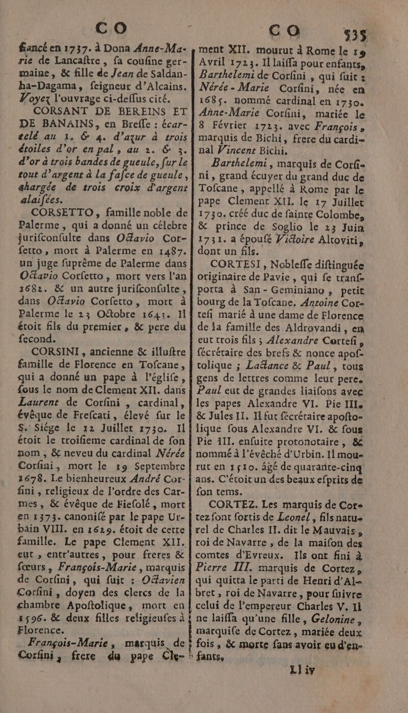 fancé en 1737. à Dona Anne-Ma- rie de Lancaftre, fa coufine ger- maine, &amp; fille de Jean de Saldan- ha-Dagama, feigneur d’Alcains. Voyez l'ouvrage ci-deffus cité. CORSANT DE BEREINS ET DE BANAINS, en Brefle : écar- telé au 1, 6 4. d’azur à trois - étoiles d’or en pal, au 1. &amp; 3. tout d’argent à La fafce de gueule, ghargée de trois croix d'argent alaifées. CORSETTO, famille noble de Palerme , qui a donné un célebre jurifconfulte dans Oéavio Cor- fetto, mort à Palerme en 1487. un juge fuprème de Palerme dans Oavio Corfetto, mort vers l’an 3682. &amp; un autre jurifconfuite, dans Ofavio Corfetto, mort à Palerme le 23 Otobre 1643. Il étroit fils du premier, &amp; pere du fecond. CORSINI , ancienne &amp; illuftre famille de Florence en Tofcane, qui a donné un pape à l’églife, {ous le nom de Clement XII. dans Laurent de Corfini , cardinal, évêque de Frefcati, élevé fur le S. Siége le 12 Juillet 1730. Il étoit le troifieme cardinal de fon nom , &amp; neveu du cardinal Mérée Corfini, mort le 19 Septembre 1678. Le bienheureux André Cor- fini , religieux de l'ordre des Car- mes, &amp; évêque de Fiefolé, mort en 1373. canonifé par le pape Ur- bain VIII. en 1629. étoit de cette famille. Le pape Clement XII. eut ; entr'autres, pour freres &amp; fœurs, François-Marie , marquis de Corfini, qui fuit : Oéavien Corfini, doyen des clercs de la chambre Apoftolique, mort en 1596. &amp; deux filles religieufes à Florence. Frangois-Marie, marquis de ca 535 ment XII. mourut à Rome le 1e Avril 1723. 11 laiffa pour enfants, Barthelemi de Corfini , qui fuit: Nérée- Marie Corfini, née en 168$. nommé cardinal en 1730. Añne-Marie Corfini, mariée le 8 Février 1723. avec François, marquis de Bichi, frere du cardi- nal Vincent Bichi. Barthelemi, marquis de Corfi= ni, grand écuyer du grand duc de Tofcane , appellé à Rome par le pape Clement XII le 17 Juillet 1730. créé duc de fainte Colombe, &amp; prince de Soglio le 23 Juin 1731. à époufé Vidoire Altoviti, dont un fils. CORTESI, Nobleffe diftinguée originaire de Pavie , qui fe tranf- porta à San- Geminiano , petit bourg de la Tofcane, Antoine Cot- tefi marié à une dame de Florence de a famille des Aldroyandi , en eut crois fils ; Alexandre Certefi, fécréraire des brefs &amp; nonce apof- tolique ; Ladtance &amp; Paul, tous gens de lettres comme leur pere. Paul eut de grandes liaifons avec les papes Alexandre VI. Pie III. &amp; Jules 11. I fut fécréraire apofto- lique fous Alexandre VI. &amp; fous Pie 111. enfuite protonctaire , &amp; nommé à l’évêché d’Urbin. Il mou- rut en 1510. âgé de quarañte-cinq ans. C’éroit un des beaux efprits de fon tems. CORTEZ. Les marquis de Cor tez font fortis de Leonel , fils natu&lt; rel de Charles II. dit le Mauvais, roi de Navarre , de la maifon des comtes d'Evreux. Ils ont fini à Pierre IIT. marquis de Cortez, qui quitta le parti de Henri d’AI- bret , roi de Navarre, pour fuivre ne laiffa qu’une fille, Gelonine, marquile de Cortez , mariée deux fois, &amp; morte fans avoir eu d’en- fants, Liv