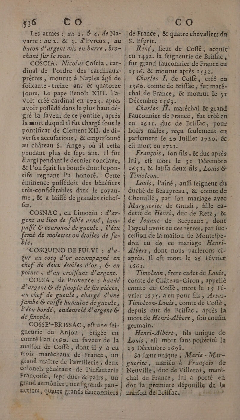 Les armes : eu 1. 6 4. de Na- varre : au 2. &amp; 3. d'EVreux, au baton d’argent mis en barre , bro- chant [ur Le rout. COSCIA. Nicolas Cofcia , car- dinal de l'ordre des cardinaux- prêtres, mourut à Naples âgé de foixante-treize ans &amp; quatorze jours. Le pape Benoït XIII. l’a- Voir créé cardinal en 1725. après avoir poffédé dans le plus haut dé- gré la faveur de ce pontife, après la mort duquel il fut chargé fous le pontificat de Clement XII. de di- verfes accufations , &amp; emprifonné au château S. Ange, où il refta pendant plus de fept ans. Il fur élargi pendant le dernier conclave, &amp; l’on fçait les bontés dontIepon- tife regnant l’a honoré. Cette éminence poffédoit des bénéfices très-confidérables dans le royau- me; &amp; a faiflé de grandes richef- fes. COSNAC , en Limozin : d’ar- gent au lion de fable armé, lam- pallé &amp; couronné de gueule | l’écu femé de molettes ou étoiles de [a- ble. ‘COSQUINO DE FULWI : d’a- zur au cocq d’or accompagné en chef de deux éroiles d’or, &amp; en pointe ; d’un croiffant d’argent. COSSA , de Provence : bandé d'argent 6 de finople de fix piéces, au chef de gueule, chargé d’une jambe € cuiffe humaine de gueule, l'écu bordé, endenrelé d'argent &amp; de finople. COSSE’=BRISSAC , eft une fei- gneurie én Anjou , érigée en comté Pan r560. en faveur de la Maifon de Coffé , dont il y a eu trois maréchaux de France, un grand maître de l'artillerie, deux grand aamônier, neufgrands pa + ro om D oo er or D mn om 4 ; + de France, &amp; quatre chevaliers du S. Efprit. René, fieur de Coffé, acquit’ en 1492. la feigneurie de Briffac, fut grand fauconnier de France en 1516. &amp; mourut après 1532. Charles I. de Coffé, créé en 1560. comte de Briffac ; fur maré- chaf de France, &amp; mourut le 3x Décembre 1563. | Charles IT. maréchal &amp; grand Fauconnier de France, fut créé en en 1611. duc de Briflac, pour hoirs mâles , reçu feulement en parlement je 10 Juillet 1720. &amp;, eit mort en 1721. François , fon fils , &amp; duc après lui, eft mort le 31 Décembre 1651. &amp; laïfla deux fils, Louis &amp; Timoleon. Louis, l'aîné, auñi feigneur du duché de Beaupreau, &amp; comte de Chemillé, par fon mariage avec : Marguerite de Gondi, fille ca- dette de Henri, duc de Retz, &amp; de Jeanne de Scepeaux, dont l’ayeul avoit eu ces terres, par fuc+ ceffion de la maifon de Montefpe- don eu de ce mariage Henri- Albert, dont nous parlerons ci- après. Il eft mort ie 26 Février 1661. | Timoleon , frere cadet de Louis, comte de Châreau-Giron ; appellé comte de Coffé , mort le 15 Fé- vrier 167$. a eu pour fils, Areus- Timoleon- Louis , comte de Coffé , depuis duc de Briffac, après la mort de Henri-Albert , fon coufin germain. Henri-Albert, fils unique de Louis, eft mort fans poftérité le 29 Décembre 1698. Sa fœur unique ; Marie - Mar= guerite, mariée à François de Neuville ,-duc de Villeroi, maré- chal de France, lui a porté en premiere dépouille de la | OA G : ésis. 58 &amp;