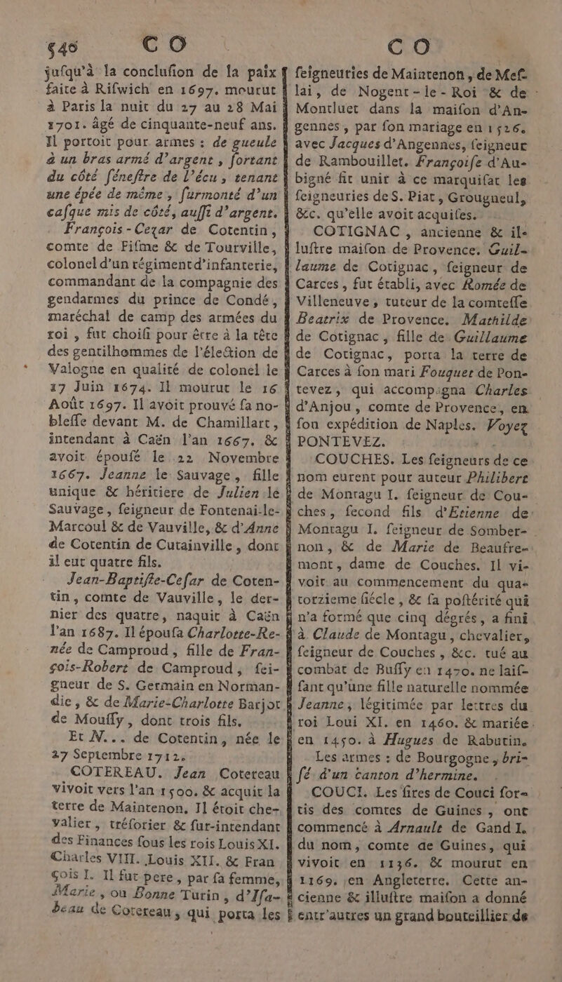 645 C OÔ jufqu'à la conclufon de {a paix une épée de même, furmonté d’un comte de Fifme &amp; de Tourville, maréchal de camp des armées du roi , fut choifi pour être à la tête intendant à Caën l'an 1667. &amp; unique &amp; héritiere de Julien.le Sauvage, feigneur de Fontenai-le- de Cotentin de Cutainville, donc il eut quatre fils. nier des quatre, naquit à Caën née de Camproud , fille de Fran- gneur de S. Germain en Norman- dic , &amp; de Marie:Charlotte Barjot de Mouffy, dont trois fils, Et N... de Cotentin, née le 27 Septembre 1712. terre de Maintenon, I1 étoit che- valier, tréforier &amp; fur-intendant des Finances fous les rois Louis XI. Charles VIIT. Louis XII. &amp; Fran CO feigneuties de Maintenon , de Mef. Montluet dans la maifon d’An- avec Jacques d'Angennes, feigneuc de Rambouillet. Françoife d'Au- bigné fit unit à ce marquifac les &amp;c. qu’elle avoit acquifes. | COTIGNAC , ancienne &amp; il- Carces , fut établi, avec Romée de Villeneuve, tuteur de la comteffe de Cotignac, porta la terre de Carces à fon mari Fouquer de Pon- COUCHES. Les feigneurs de ce voir. au commencement du qua- rorzieme fiécle , &amp; fa poftérité qui à Claude de Montagu, chevalier, Les armes : de Bourgogne, bri- COUCI. Les fires de Couci for= tis des comtes de Guines , ont du nom, comte qe Guines, qui 1136. &amp; mourut en cienne &amp; illuftre maifon a donné