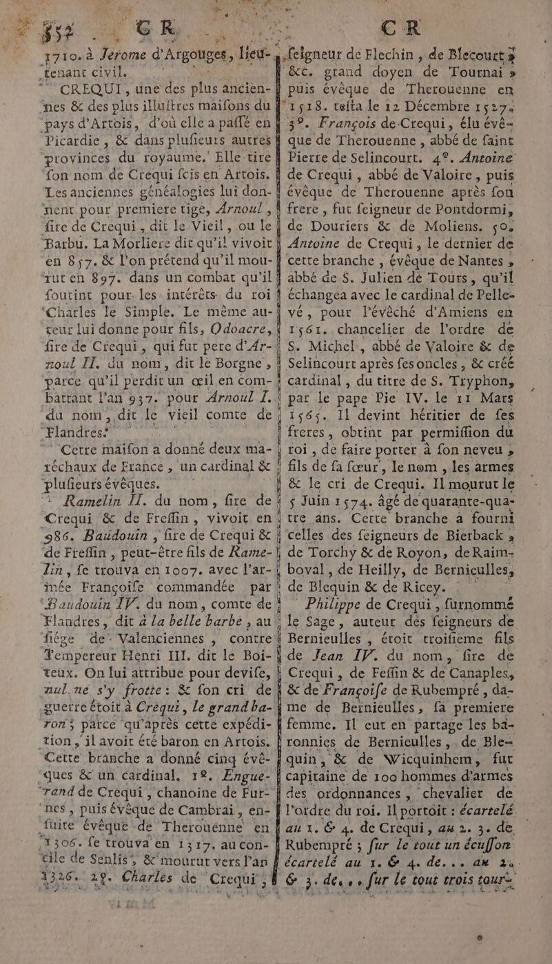 ai | gss * FG R 74408 » 1710.à ane d’ Argouges, leu, “tenant civil. CREQUI , une des plus ancien- nes &amp; des plus illuftres maifons du “pays d' Artois, d’où elle a paifé en Picardie , &amp; dans plufieurs autres provinces du royaume.’ Elle-tire fon nom de Crequi fcis en Artois. Les anciennes généalogies lui don- ‘nent pour premiere tige, Arnoul , fire de Crequi , dit le Vieil, ou le Barbu. La Morliere dit qu’il vivoit en 857. &amp; l'on prétend qu’il mou- tuten 897. dans un combat qu'il foutint pour. les intérêts du roi! ‘Charles le Simple. Le même au- geur lui donne pour fils, Odoacre, | fire de Crequi, qui fur pere d’Ar-/ noul IT. du nom, dit le Borgne , parce qu’il perdit un œil en com- | battant l'an 937. pout Arnoul I. du nom ,, dit Le vieil comte de; Flandres* Cetre maifon a donné deux ma- | réchaux de France , un cardinal &amp; pluñeurs évêques. ‘1 Ramelin IT. du nom, fire de Crequi &amp; de Freflin, vivoit en 9286. Baudouin , fire de Crequi &amp; ; de Fteflin , peut-être fils de Rame-\ Lin , fe trouva en 1007. avec l’ar- imée Françoife commandée par Baudouin TV. du nom, comte de : Flandres, dit 4 La belle Herbe &gt; au. fiége de Valenciennes , contre empereur Henri III. dit le Boi- À teux. On lui attribue pour devife, auline s'y frotte: &amp; fon cri de guerre étoit à Crequi , Le grand ba- rom; païce qu’ après cette expédi- tion, il avoir été baron en Artois. Cette branche a donné cinq évé- ques &amp; un cardinal, 1. ÆEngue- ‘and de Crequi ,; Chanoine de Fur- “DES, puis évêque de Cambrai, en- fuite évêque de Therouénne en :1306. fe trouva en 1317. au con- tile de Senlis &amp;'mourur vers l'an 1326. 29. Charles de AE os ; 1 : Fi CR sfeigneur de Flechin , de Blecourt 3 &amp;c. grand doyen de Tournai » puis évêque de Therouenne en 1518. teita le 12 Décembre 152 27e 3°. François de Crequi, élu évé- que de Therouenne , abbé de faint Pierre de Sclincoure, 4°. Antoine de Crequi, abbé de Valoire &gt; puis évèque de Therouenne après fon frere , fut feigneur de Pontdormi, de Douriers &amp; de Moliens. ço. Antoine de Crequi , le dernier de cette branche , évêque de Nantes , abbé de $. Julien dé Tours, qu’il échangea avec le cardinal de Pelle- vé, pour l'évêché d'Amiens en 1561. chancelier de l’ordre de S. Michel, abbé de Valoire &amp; de Selincourt après fes oncles, &amp; créé cardinal , du titre de S. Tryphon, \ pat Le pape Pie IV. le 11 Mars 1565. Il devint héritier de fes freres, obtint par permiflion du roi , de faire porter à fon neveu , fils de fa fœur', le nom , les armes ; &amp; Ie cri de Crequi. 11 mourut le $ Juin 1574. âgé de quarante-qua- jte ans. Cette branche a fourni celles des feigneurs de Bierback » de Torchy &amp; de Royon, deRaim- 4 boval, de Heilly, de Bernieulles, ‘ de Blequin &amp; de Ricey. Philippe de Crequi , furnommé : le Sage, auteur dés feigneurs de | Bernieulles , étoit croifieme fils de Jean IV. du nom, fire de i Crequi, de Feffin &amp; de Canaples, &amp; de Françoife de Rubempré , da- me de Beinieulles, fa premicre femme. IL eut en partage les ba- ronnies de Bernieulles ,. de Ble- quin , ‘&amp; de Wicquinhem, fur capitaine de 100 hommes d'armes des ordonnances , ‘chevalier de l’ordre du roi. Il portoit : écarrelé. au 1. @&amp; 4. de Crequi, au 2. 3. de, Rubempré ; fur Le tout un écuffon écartelé au 1. &amp; 4. de... an 24. &amp; 3. déve n ur le tout trois tour ETS 27 1}