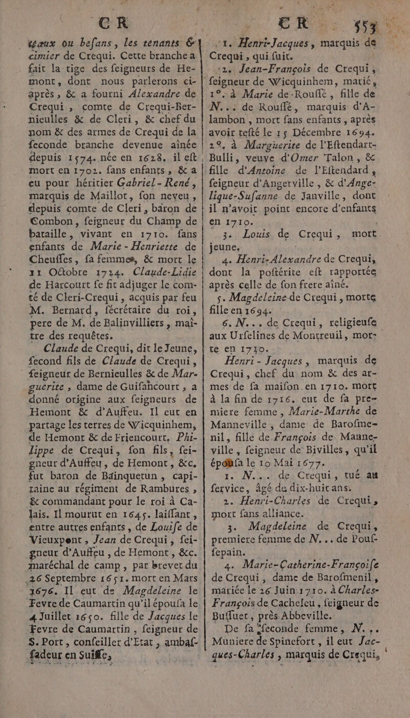 €R | Kaux ou befans, les tenants &amp; cimier de Crequi. Cette branche a fait la tige des feigneurs de He- mont , dont nous parlerons ci- as » &amp; a fourni A/exandre de Crequi , comte de Crequi-Ber- niculles &amp; de Cleri, &amp; chef du nom &amp; des armes de Crequi de la feconde branche devenue aînée depuis 1574. née en 1628. il eft mort en 1702. fans enfants, &amp; a cu pour héritier Gabriel - René, marquis de Maillot, fon neveu, depuis comte de Cleri à: baron de Combon, feigneur du Champ de bataille, vivant en 1710. fans enfants de Marie - Henriette de Cheuffes, fa femmes, &amp; mort le 31 Oûtobre 1724. Claude-Lidie de Harcourt fe fit adjuger le com- té de Cleri-Crequi , acquis par feu M. Bernard, fécrétaire du roi, pere de M. “8 Balinvilliers , mai- tre des requêtes. Claude de Crequi, dit le Jeune, fecond fils de Claude de Crequi, | feigneur de Bernieulles &amp; de Mar- guerite ; dame de Guifahcourt , a donné origine aux feigneurs de Hemont &amp; d’Auffeu. Il eut en partage les terres de Wicquinhem, de Hemont &amp; de Friencourt, Phi- Lippe de Crequi, fon fils, fei- Fr baron de Bainquetun , capi- taine au régiment de Rambures ; &amp; commandant pour le roi à Ca- entre autres enfants , de Louife de Vicuxpent , Jean de Crequi, fei- gneur d’Auffeu , de Hemont, &amp;c. maréchal de camp, par over du ,26 Septembre 16$1. mort en Mars 1676. Il eut de Magdeleine le 4 Juillet 1650. fille de Jacques le Fevre de Caumartin , feigneur de fadeur er en Suiffe, ER RT Een Jacques à marquis de ‘2. Jean-François de Crequi , 1°, à Marie de-Rouffé , fille de N...: de Rouffé, marquis d’A- lambon , mort fans enfants, après avoit tefté le 15 Décembre 1694. 2°, à Marguerire de l'Eftendart- Bulli, veuve d'Ormer Talon, &amp; fille d'Antoine de l'Eftendard, feigneur d'Angerville , &amp; d'Ange- lique- ANR de Janville, dont il n’avoit point encore d'enfants en 1710. 3. Louis de Crequi, jeune, 4: A RO de Crequi, dont la poftérite eft rapportée après celle de fon frere aîné. se Magdeleine de Crequi, motte fille en 1694. 6. N... de Crequi, religieufe aux Urfelines de Montreuil, mor: te en 1770. Henri- Jacques, marquis de Crequi, chef du nom &amp; des ar- mes de fa maifon.en 1710. mort à la fin de 1716. eut de fa pre- miiere femme , Marie-Marthe de Mannevilie, dame de Barofme- nil, fille de François de. Manne- ville , feigneur de Bivilles, qu’il 1. N... de Crequi, tué au fervice, âgé de dix-huicans: 2. Henii-Charles de Crequi, 3. Magdeleine de Crequi, premiere femme de N...de Pouf fepain. 4. Marie-Catherine-Françoife de Crequi, dame de Barofimenil, mariée le 26 Juin1710. À Charles François de Cacheleu , feigneur de Buffuer, près Abbeville. De fa “feconde femme, N.,. Muniere de Spinefort , il eut Jac- ques-Charles , marquis de Crequi, ‘ oi