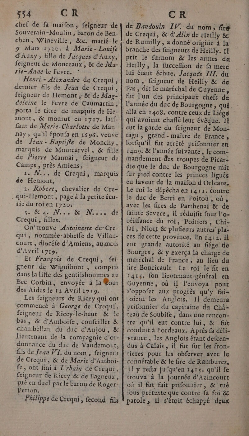 chef de fa maifon, feigneut de Souverain-Moulin , baron de Ben- chen, Wiñeville, &amp;c. marié le 9 Maïs 1720. à Marie - Louife d'Auxy , fille de Jacques d’Auxy, fcigneur de Monceaux , &amp; de Ma- rie- Anne le Fevre. Henri - Alexandre de Crequi, dernier fils de Jean de Crequi, feigneur de Hemont ; &amp; de Mag- deleine le Fevre de Caumartin, porta le titre de marquis de He- mont, &amp; mourut en 1717. laif- fant de Marie-Charlotte de Man nay , qu’il époufa en 1696. veuve de Jean- Baptifle de Monchy, marquis de Montcarvel, &amp; fille de Pierre Mannai, feigneur de Camps, près Amiens, 1. N.., de Crequi, marquis de Hemont, 2. Robert, chevalier de Cre- .qui-Hemont , page à la petite écu- rie du roi en 1720. 2H EC ARUN as te Crequi, filles. On'trouve Antoinette de: Cre qui, nommée:abbeffe de Villan- court , diocéfe d'Amiens, aumois d'Avril 19710. Et François de Crequi, gneur de Wignihont , compris dans la lifte des gentilshommes au Bec Corbin, envoyée à la our des Aides le 11 Avril 1719. Les fcigneurs de Ricey qui ont commencé à George de Crequi, feigneur de Ricey-le-haur &amp; le bas, &amp; d’Amboife, confeiller &amp; chambéllan du duc d'Anjou , &amp; lieutenant de la compagnie d’or- donnance du duc de Vaudemouit, fils de Jean VI. du nom , feigneut de Crequi, &amp; de Marie d'Amboi- fe, ont fini à Urbain de Crequi, fcigneur de Ricey &amp; de Bagneux , tué en duel par le baron de Roger- Perion. — Philippe de Crequi, fecond fils N:2., 148 de Baudouin IV. du nom, fre de Crequi, &amp; d’Alix de Heilly &amp; de Rumilly, a donné origine à la branche des feigneurs de Heilly. 14 prit. le furnom &amp; les armes de Heilly, la fucceflion de fa mere lui étaut échue. Jacques III. du nom, feigneur de Heilly &amp; de Pas , dit le maréchal de Guyenne, l’armée du duc de Bourgogne, qui. qui avoient chaflé leur évêque. If eut la garde du feigneur de Mon- tagu , grand- maître de France, lorfqu’il fut arrêté prifonnier en 1400. &amp; l’année fuivante, le com- mandement des troupes de Picar- die que le duc de Bourgogne mit fur pied contre les princes ligués en faveur de la maifon d Orleans. Le roi le dépêcha en 1411. Contre le duc de Berri en Poitou , où, avec les fires de Patthenai &amp; de fainte Severe, il réduifit fous l'o- béiffance .du roi, Poitiers, Chi- fai, Niort &amp; plufieurs autres’ pla- ces de cette province. En 1412. il eut grande autorité au fiége de Bourges, &amp; y exerça la charge de märéchal de France, au lieu du ïre Boucicault Le roi le fit en 1413. fon lieutenant-général en Guyenne, où il l'envoya pour s'oppofet aux progrès qu'y fai oient les Anglois. Il demeura prifonnier du capitaine du Chä= reau de Soubife , dans une rencon- tre qu’il eut contre lui, &amp; fut conduit à Bordeaux. Après fa déli- vrance , les Anglois étant defcen- dus à Calais, il fur fur les fron- ticres pour [es obferver avec le connétable &amp; le fire de Rambures, il y refla jufqu'en 1415. qu'il fe trouva à la journée d'Azincourt où il fut fait prifonuier, &amp; tué ious prétexte que contre fa foi &amp; parole, il s'écoit échappé deux